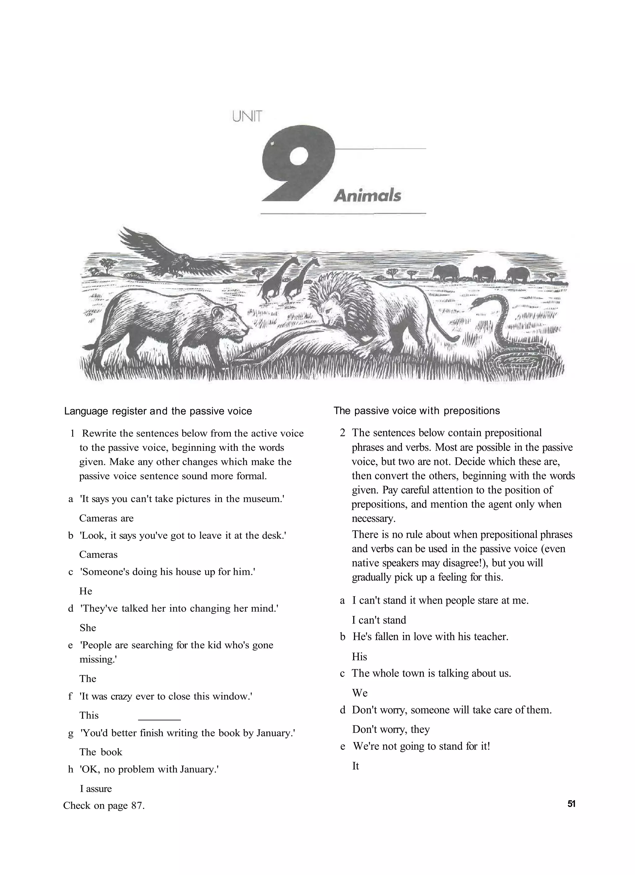 Language register and the passive voice                  The passive voice with prepositions

 1 Rewrite the sentences below from the active voice      2 The sentences below contain prepositional
   to the passive voice, beginning with the words           phrases and verbs. Most are possible in the passive
   given. Make any other changes which make the             voice, but two are not. Decide which these are,
   passive voice sentence sound more formal.                then convert the others, beginning with the words
                                                            given. Pay careful attention to the position of
 a 'It says you can't take pictures in the museum.'
                                                            prepositions, and mention the agent only when
   Cameras are                                              necessary.
 b 'Look, it says you've got to leave it at the desk.'      There is no rule about when prepositional phrases
   Cameras
                                                            and verbs can be used in the passive voice (even
                                                            native speakers may disagree!), but you will
 c 'Someone's doing his house up for him.'
                                                            gradually pick up a feeling for this.
   He
                                                          a I can't stand it when people stare at me.
 d 'They've talked her into changing her mind.'
                                                            I can't stand
   She
                                                          b He's fallen in love with his teacher.
 e 'People are searching for the kid who's gone
   missing.'                                                His
   The
                                                          c The whole town is talking about us.
 f 'It was crazy ever to close this window.'                We
   This
                                                          d Don't worry, someone will take care of them.
 g 'You'd better finish writing the book by January.'       Don't worry, they
   The book
                                                          e We're not going to stand for it!
 h 'OK, no problem with January.'                           It
   I assure
Check on page 87.                                                                                            51
 