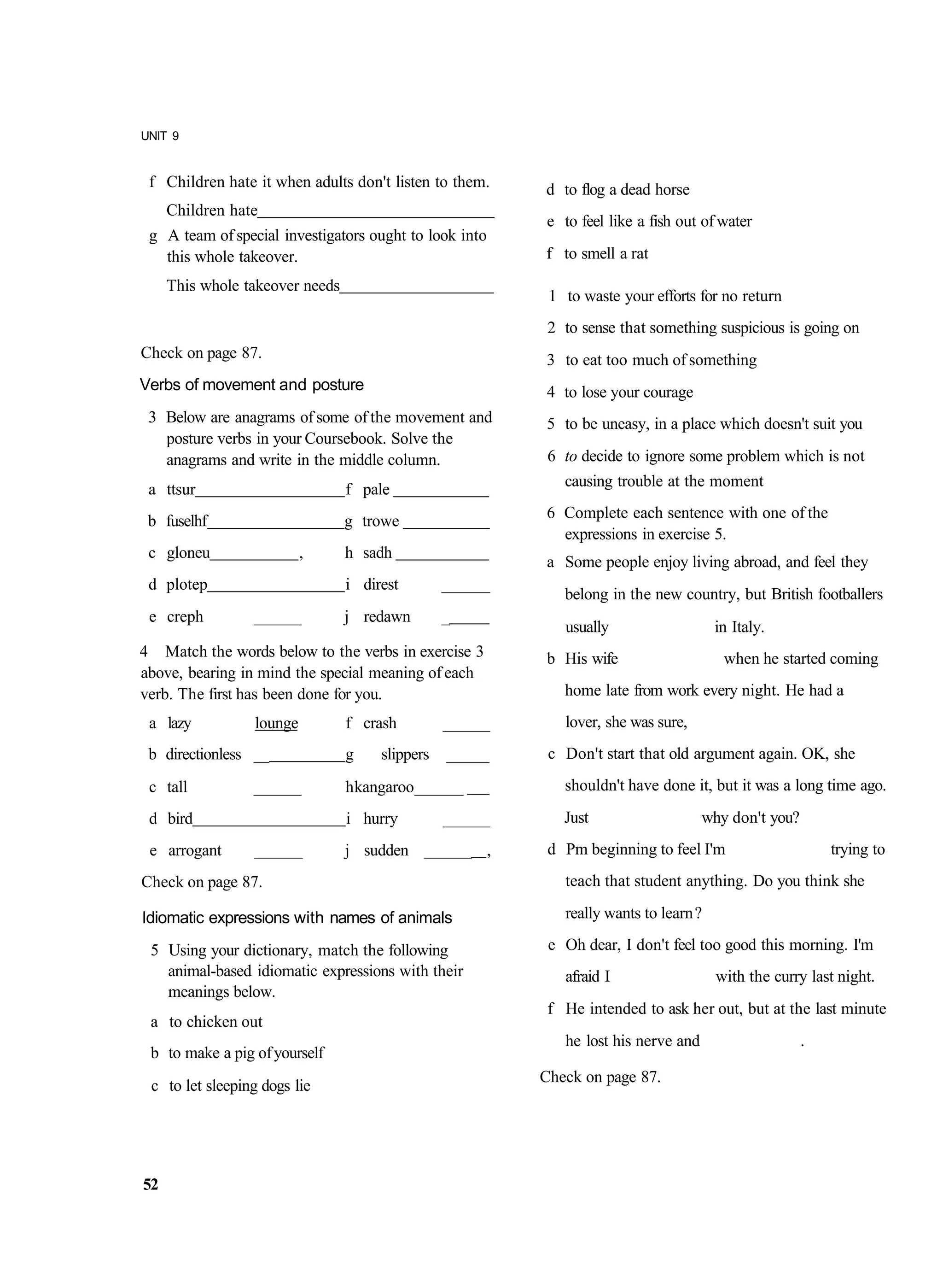 UNIT 9


 f Children hate it when adults don't listen to them.      d to flog a dead horse
     Children hate
                                                           e to feel like a fish out of water
 g A team of special investigators ought to look into
   this whole takeover.                                    f to smell a rat
     This whole takeover needs
                                                            1 to waste your efforts for no return
                                                            2 to sense that something suspicious is going on
Check on page 87.                                          3 to eat too much of something
Verbs of movement and posture                              4 to lose your courage
 3 Below are anagrams of some of the movement and          5 to be uneasy, in a place which doesn't suit you
   posture verbs in your Coursebook. Solve the
   anagrams and write in the middle column.                 6 to decide to ignore some problem which is not
 a ttsur                         f pale                       causing trouble at the moment

 b fuselhf                       g trowe                   6 Complete each sentence with one of the
                                                             expressions in exercise 5.
 c gloneu                 ,      h sadh
                                                           a Some people enjoy living abroad, and feel they
 d plotep                        i direst        _______
                                                              belong in the new country, but British footballers
 e creph         ______          j redawn        _
                                                              usually                   in Italy.
4 Match the words below to the verbs in exercise 3         b His wife                    when he started coming
above, bearing in mind the special meaning of each
verb. The first has been done for you.                        home late from work every night. He had a
 a lazy          lounge          f crash         ______       lover, she was sure,
 b directionless __              g    slippers   ______     c Don't start that old argument again. OK, she
 c tall          ______          h kangaroo ______            shouldn't have done it, but it was a long time ago.
 d bird                          i hurry         ______       Just                    why don't you?
 e arrogant      _______         j sudden ______ ,          d Pm beginning to feel I'm                     trying to
Check on page 87.                                             teach that student anything. Do you think she

Idiomatic expressions with names of animals                   really wants to learn ?

 5 Using your dictionary, match the following               e Oh dear, I don't feel too good this morning. I'm
   animal-based idiomatic expressions with their              afraid I                  with the curry last night.
   meanings below.
                                                            f He intended to ask her out, but at the last minute
 a to chicken out
                                                              he lost his nerve and                    .
 b to make a pig of yourself
                                                           Check on page 87.
 c to let sleeping dogs lie




52
 