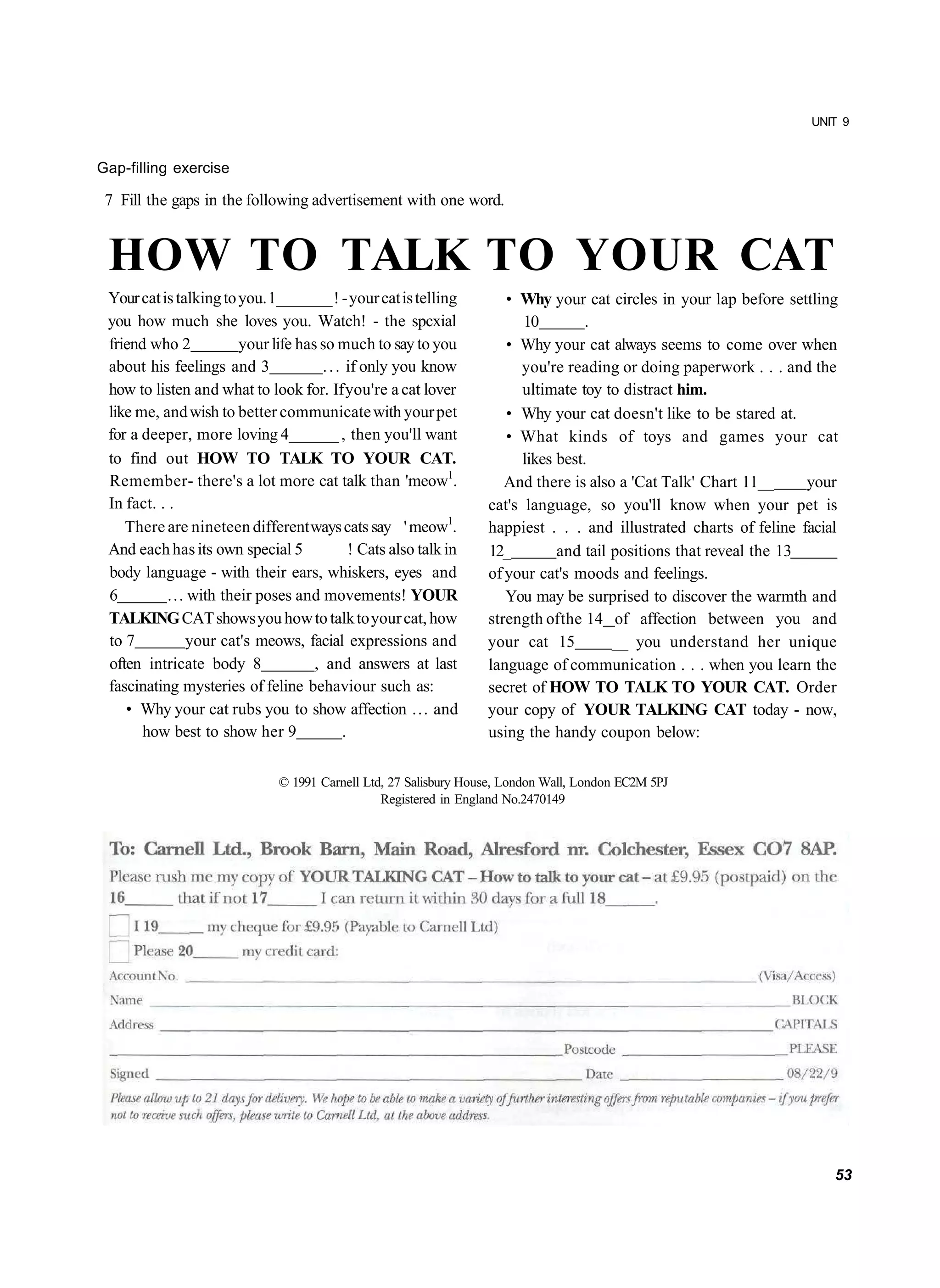 UNIT 9


Gap-filling exercise

 7 Fill the gaps in the following advertisement with one word.


 HOW TO TALK TO YOUR CAT
 Your cat is talking to you. 1_______ ! - your cat is telling          • Why your cat circles in your lap before settling
 you how much she loves you. Watch! - the spcxial                         10         .
 friend who 2           your life has so much to say to you            • Why your cat always seems to come over when
 about his feelings and 3              . . . if only you know            you're reading or doing paperwork . . . and the
 how to listen and what to look for. If you're a cat lover                ultimate toy to distract him.
 like me, and wish to better communicate with your pet                 • Why your cat doesn't like to be stared at.
 for a deeper, more loving 4______ , then you'll want                  • What kinds of toys and games your cat
 to find out HOW TO TALK TO YOUR CAT.                                     likes best.
 Remember- there's a lot more cat talk than 'meow1.                    And there is also a 'Cat Talk' Chart 11__      your
 In fact. . .                                                       cat's language, so you'll know when your pet is
    There are nineteen different ways cats say ' meow1.             happiest . . . and illustrated charts of feline facial
 And each has its own special 5               ! Cats also talk in   12_         and tail positions that reveal the 13
 body language - with their ears, whiskers, eyes and                of your cat's moods and feelings.
 6          ... with their poses and movements! YOUR                   You may be surprised to discover the warmth and
 TALKING CAT shows you how to talk to your cat, how                 strength of the 14 of affection between you and
 to 7           your cat's meows, facial expressions and            your cat 15          __ you understand her unique
 often intricate body 8              , and answers at last          language of communication . . . when you learn the
 fascinating mysteries of feline behaviour such as:                 secret of HOW TO TALK TO YOUR CAT. Order
    • Why your cat rubs you to show affection ... and               your copy of YOUR TALKING CAT today - now,
       how best to show her 9               .                       using the handy coupon below:

                                © 1991 Carnell Ltd, 27 Salisbury House, London Wall, London EC2M 5PJ
                                                  Registered in England No.2470149




                                                                                                                         53
 