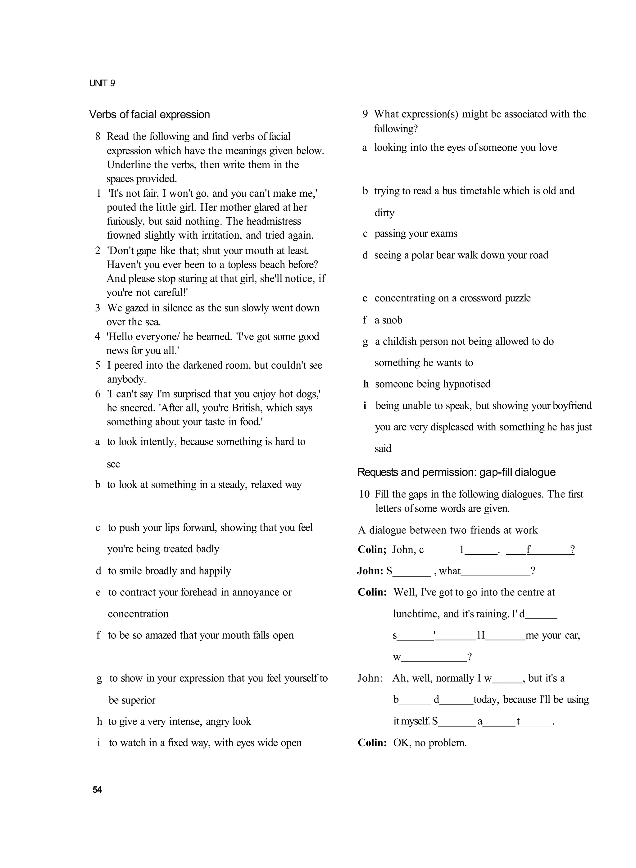 UNIT 9


Verbs of facial expression                                    9 What expression(s) might be associated with the
                                                                following?
 8 Read the following and find verbs of facial
   expression which have the meanings given below.            a looking into the eyes of someone you love
   Underline the verbs, then write them in the
   spaces provided.
 1 'It's not fair, I won't go, and you can't make me,'        b trying to read a bus timetable which is old and
   pouted the little girl. Her mother glared at her             dirty
   furiously, but said nothing. The headmistress
   frowned slightly with irritation, and tried again.         c passing your exams
 2 'Don't gape like that; shut your mouth at least.           d seeing a polar bear walk down your road
   Haven't you ever been to a topless beach before?
   And please stop staring at that girl, she'll notice, if
   you're not careful!'                                       e concentrating on a crossword puzzle
 3 We gazed in silence as the sun slowly went down
   over the sea.                                              f a snob
 4 'Hello everyone/ he beamed. 'I've got some good            g a childish person not being allowed to do
   news for you all.'
 5 I peered into the darkened room, but couldn't see            something he wants to
   anybody.                                                   h someone being hypnotised
 6 'I can't say I'm surprised that you enjoy hot dogs,'
   he sneered. 'After all, you're British, which says         i being unable to speak, but showing your boyfriend
   something about your taste in food.'                          you are very displeased with something he has just
 a to look intently, because something is hard to
                                                                said
     see
                                                             Requests and permission: gap-fill dialogue
 b to look at something in a steady, relaxed way
                                                             10 Fill the gaps in the following dialogues. The first
                                                                letters of some words are given.
 c to push your lips forward, showing that you feel          A dialogue between two friends at work
     you're being treated badly                              Colin; John, c            1            ._     f_______?
 d to smile broadly and happily                              John: S_______ , what                          ?
 e to contract your forehead in annoyance or                 Colin: Well, I've got to go into the centre at
     concentration                                                     lunchtime, and it's raining. I' d
 f to be so amazed that your mouth falls open                          s_______'               1I          me your car,
                                                                       w                   ?
 g to show in your expression that you feel yourself to      John: Ah, well, normally I w                 , but it's a
     be superior                                                       b______ d               today, because I'll be using
 h to give a very intense, angry look                                  it myself. S_______ a______ t              .
 i to watch in a fixed way, with eyes wide open              Colin: OK, no problem.



54
 
