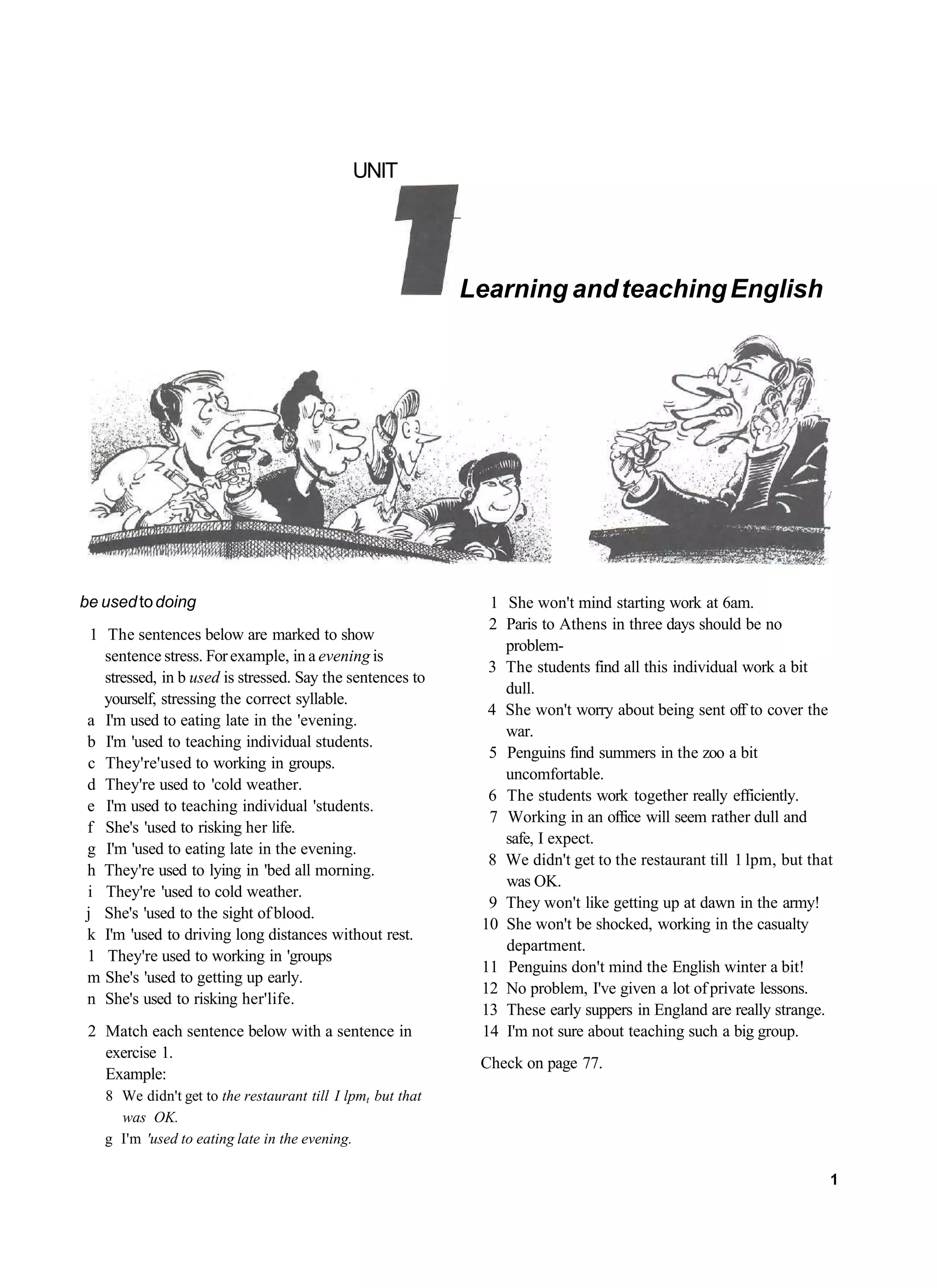 UNIT




                                                            Learning and teaching English




be used to doing                                              1 She won't mind starting work at 6am.
                                                              2 Paris to Athens in three days should be no
 1 The sentences below are marked to show
                                                                problem-
   sentence stress. For example, in a evening is
                                                              3 The students find all this individual work a bit
   stressed, in b used is stressed. Say the sentences to
                                                                dull.
   yourself, stressing the correct syllable.
                                                              4 She won't worry about being sent off to cover the
a I'm used to eating late in the 'evening.
                                                                war.
b I'm 'used to teaching individual students.
                                                              5 Penguins find summers in the zoo a bit
c They're'used to working in groups.
                                                                uncomfortable.
d They're used to 'cold weather.
                                                              6 The students work together really efficiently.
e I'm used to teaching individual 'students.
                                                              7 Working in an office will seem rather dull and
f She's 'used to risking her life.
                                                                safe, I expect.
g I'm 'used to eating late in the evening.
                                                              8 We didn't get to the restaurant till 1 lpm, but that
h They're used to lying in 'bed all morning.
                                                                was OK.
i They're 'used to cold weather.
                                                              9 They won't like getting up at dawn in the army!
j She's 'used to the sight of blood.
                                                             10 She won't be shocked, working in the casualty
k I'm 'used to driving long distances without rest.
                                                                department.
1 They're used to working in 'groups
                                                             11 Penguins don't mind the English winter a bit!
m She's 'used to getting up early.
                                                             12 No problem, I've given a lot of private lessons.
n She's used to risking her'life.
                                                             13 These early suppers in England are really strange.
 2 Match each sentence below with a sentence in              14 I'm not sure about teaching such a big group.
   exercise 1.
                                                             Check on page 77.
   Example:
   8 We didn't get to the restaurant till I lpmt but that
     was OK.
   g I'm 'used to eating late in the evening.

                                                                                                                   1
 