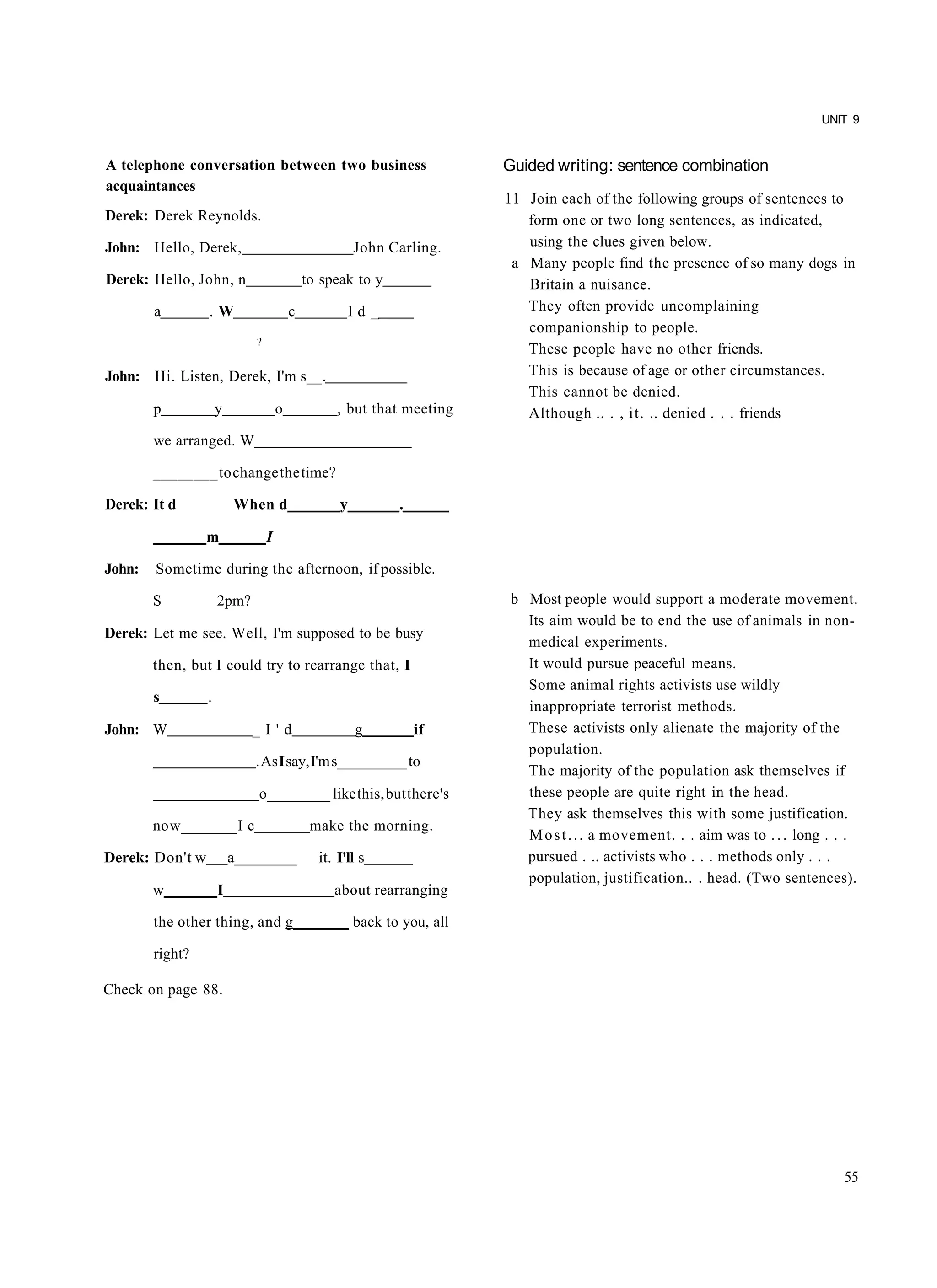 UNIT 9


A telephone conversation between two business                          Guided writing: sentence combination
acquaintances
                                                                       11 Join each of the following groups of sentences to
Derek: Derek Reynolds.                                                    form one or two long sentences, as indicated,
John: Hello, Derek,                                   John Carling.       using the clues given below.
                                                                        a Many people find the presence of so many dogs in
Derek: Hello, John, n                       to speak to y                 Britain a nuisance.
        a        .W                     c             Id_                 They often provide uncomplaining
                                                                          companionship to people.
                            ?
                                                                          These people have no other friends.
John: Hi. Listen, Derek, I'm s__.                                         This is because of age or other circumstances.
                                                                          This cannot be denied.
        p            y              o             , but that meeting      Although .. . , it. .. denied . . . friends
        we arranged. W

        ________ to change the time?

Derek: It d              When d                   y         .

                 m              I

John:   Sometime during the afternoon, if possible.

        S            2pm?                                               b Most people would support a moderate movement.
                                                                          Its aim would be to end the use of animals in non-
Derek: Let me see. Well, I'm supposed to be busy
                                                                          medical experiments.
        then, but I could try to rearrange that, I                        It would pursue peaceful means.
                                                                          Some animal rights activists use wildly
        s        .
                                                                          inappropriate terrorist methods.
John: W                     _I'd                      g         if        These activists only alienate the majority of the
                                                                          population.
                            . As I say, I'm s_________ to
                                                                          The majority of the population ask themselves if
                             o________ like this, but there's             these people are quite right in the head.
                                                                          They ask themselves this with some justification.
        no w_______ I c                      make the morning.
                                                                          M o s t . . . a movement. . . aim was to . . . long . . .
Derek: Don't w           a________            it. I'll s                  pursued . .. activists who . . . methods only . . .
                                                                          population, justification.. . head. (Two sentences).
        w            I                           about rearranging

        the other thing, and g_______ back to you, all

        right?

Check on page 88.




                                                                                                                                55
 