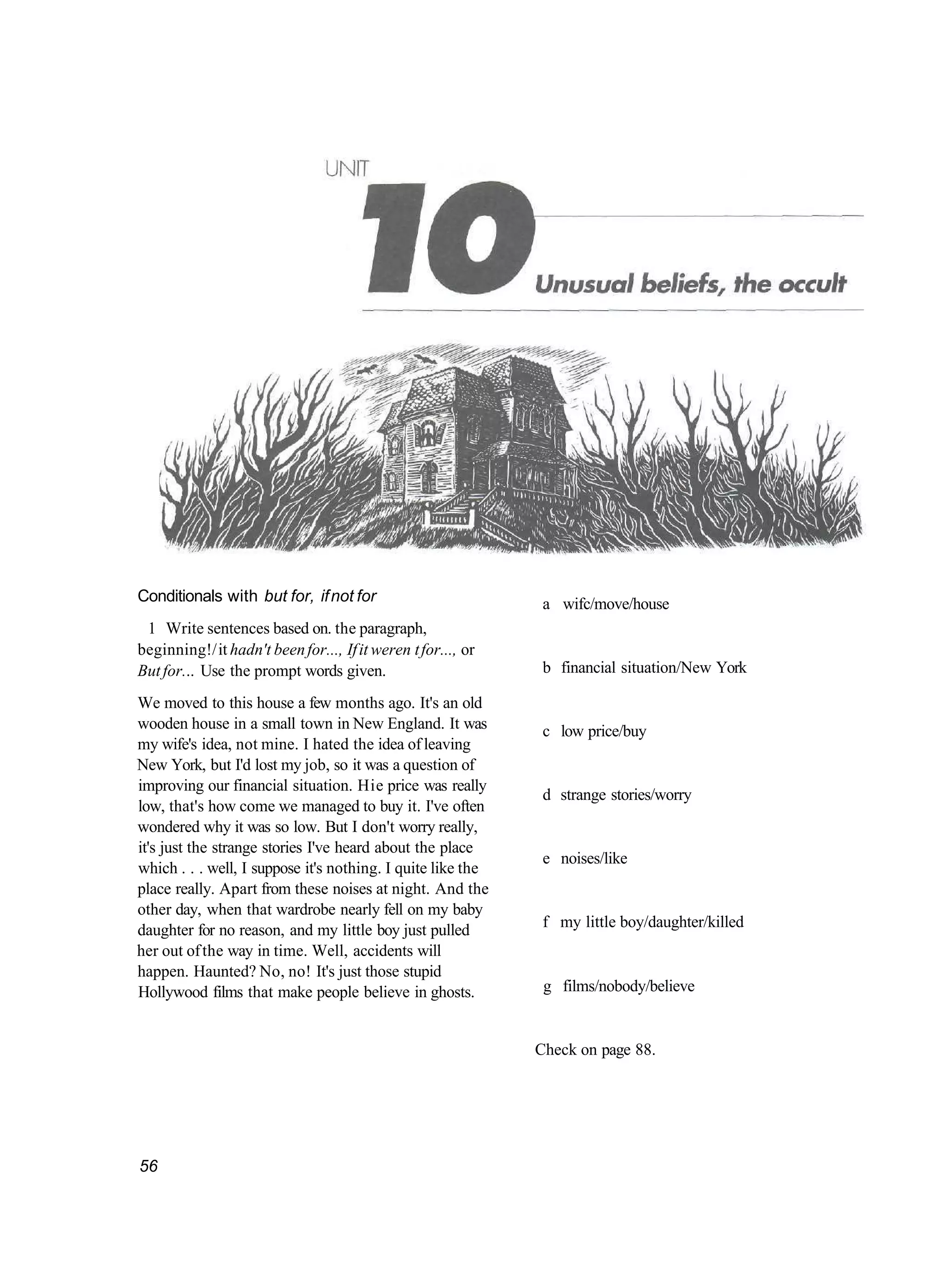 Conditionals with but for, if not for                          a wifc/move/house
 1 Write sentences based on. the paragraph,
beginning!/ it hadn't been for..., If it weren t for..., or
But for... Use the prompt words given.                         b financial situation/New York

We moved to this house a few months ago. It's an old
wooden house in a small town in New England. It was            c low price/buy
my wife's idea, not mine. I hated the idea of leaving
New York, but I'd lost my job, so it was a question of
improving our financial situation. Hie price was really
                                                               d strange stories/worry
low, that's how come we managed to buy it. I've often
wondered why it was so low. But I don't worry really,
it's just the strange stories I've heard about the place
                                                               e noises/like
which . . . well, I suppose it's nothing. I quite like the
place really. Apart from these noises at night. And the
other day, when that wardrobe nearly fell on my baby
daughter for no reason, and my little boy just pulled          f my little boy/daughter/killed
her out of the way in time. Well, accidents will
happen. Haunted? No, no! It's just those stupid
Hollywood films that make people believe in ghosts.            g films/nobody/believe


                                                              Check on page 88.




56
 
