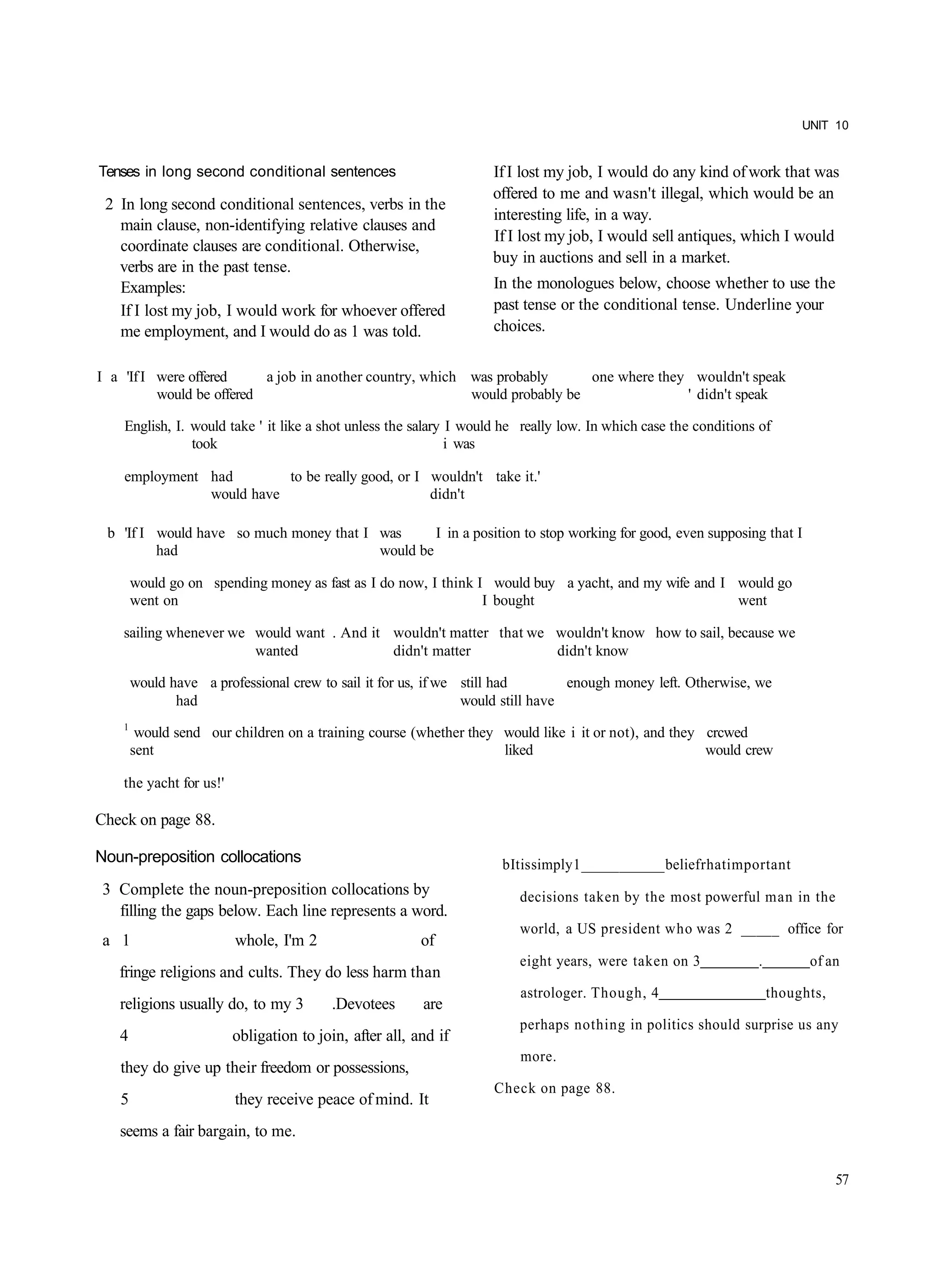 UNIT 10


Tenses in long second conditional sentences                        If I lost my job, I would do any kind of work that was
                                                                   offered to me and wasn't illegal, which would be an
 2 In long second conditional sentences, verbs in the
                                                                   interesting life, in a way.
   main clause, non-identifying relative clauses and
                                                                   If I lost my job, I would sell antiques, which I would
   coordinate clauses are conditional. Otherwise,
                                                                   buy in auctions and sell in a market.
   verbs are in the past tense.
   Examples:                                                       In the monologues below, choose whether to use the
   If I lost my job, I would work for whoever offered              past tense or the conditional tense. Underline your
   me employment, and I would do as 1 was told.                    choices.


I a 'If I were offered     a job in another country, which was probably      one where they wouldn't speak
          would be offered                                 would probably be               ' didn't speak

    English, I. would take ' it like a shot unless the salary I would he really low. In which case the conditions of
                took                                          i was

    employment had        to be really good, or I wouldn't take it.'
               would have                         didn't

 b 'If I would have so much money that I was      I in a position to stop working for good, even supposing that I
         had                             would be

        would go on spending money as fast as I do now, I think I would buy a yacht, and my wife and I would go
        went on                                                  I bought                              went

    sailing whenever we would want . And it wouldn't matter that we wouldn't know how to sail, because we
                        wanted              didn't matter           didn't know

        would have a professional crew to sail it for us, if we still had        enough money left. Otherwise, we
               had                                              would still have
    1
         would send our children on a training course (whether they would like i it or not), and they crcwed
        sent                                                        liked                             would crew

    the yacht for us!'

Check on page 88.

Noun-preposition collocations                                        b It is simply 1 ___________ belief rhat important
 3 Complete the noun-preposition collocations by                        decisions taken by the most powerful man in the
   filling the gaps below. Each line represents a word.
                                                                        world, a US president who was 2 _____ office for
 a 1                     whole, I'm 2                    of
                                                                        eight years, were taken on 3             .         of an
   fringe religions and cults. They do less harm than
                                                                        astrologer. Though, 4                        thoughts,
   religions usually do, to my 3          .Devotees      are
                                                                        perhaps nothing in politics should surprise us any
   4                     obligation to join, after all, and if
                                                                        more.
   they do give up their freedom or possessions,
                                                                    Check on page 88.
   5                     they receive peace of mind. It
   seems a fair bargain, to me.

                                                                                                                                 57
 
