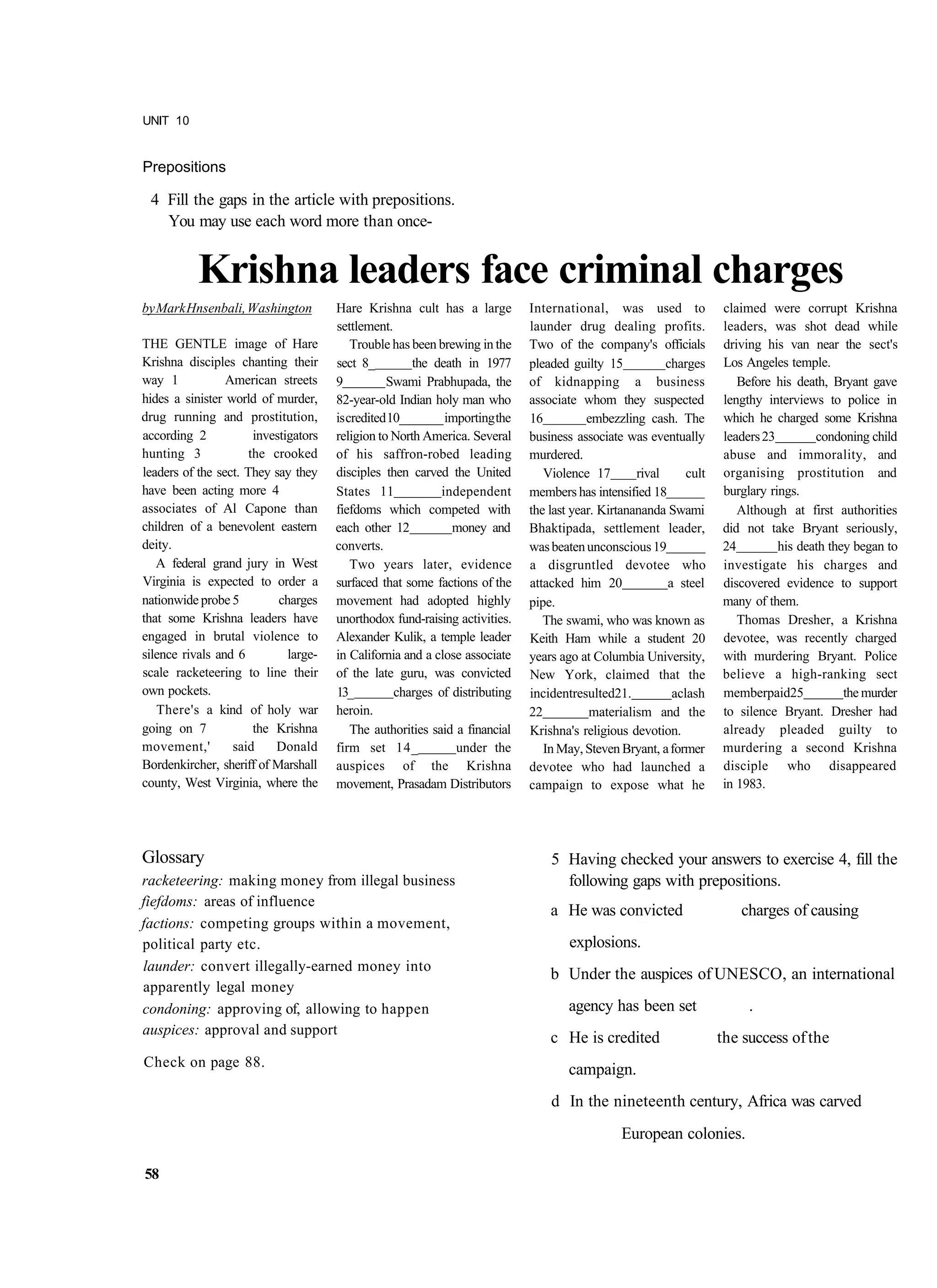 UNIT 10


Prepositions

 4 Fill the gaps in the article with prepositions.
   You may use each word more than once-


           Krishna leaders face criminal charges
by Mark Hnsenbali, Washington          Hare Krishna cult has a large          International, was used to             claimed were corrupt Krishna
                                       settlement.                            launder drug dealing profits.          leaders, was shot dead while
THE GENTLE image of Hare                   Trouble has been brewing in the    Two of the company's officials         driving his van near the sect's
Krishna disciples chanting their       sect 8_         the death in 1977      pleaded guilty 15           charges    Los Angeles temple.
way 1            American streets      9          Swami Prabhupada, the       of kidnapping a business                  Before his death, Bryant gave
hides a sinister world of murder,      82-year-old Indian holy man who        associate whom they suspected          lengthy interviews to police in
drug running and prostitution,         is credited 10_______ importing the    16          embezzling cash. The       which he charged some Krishna
according 2            investigators   religion to North America. Several     business associate was eventually      leaders 23        condoning child
hunting 3             the crooked      of his saffron-robed leading           murdered.                              abuse and immorality, and
leaders of the sect. They say they     disciples then carved the United          Violence 17        rival     cult   organising prostitution and
have been acting more 4                States 11             independent      members has intensified 18             burglary rings.
associates of Al Capone than           fiefdoms which competed with           the last year. Kirtanananda Swami         Although at first authorities
children of a benevolent eastern       each other 12           money and      Bhaktipada, settlement leader,         did not take Bryant seriously,
deity.                                 converts.                              was beaten unconscious 19              24         his death they began to
   A federal grand jury in West            Two years later, evidence          a disgruntled devotee who              investigate his charges and
Virginia is expected to order a        surfaced that some factions of the     attacked him 20             a steel    discovered evidence to support
nationwide probe 5          charges    movement had adopted highly            pipe.                                  many of them.
that some Krishna leaders have         unorthodox fund-raising activities.       The swami, who was known as            Thomas Dresher, a Krishna
engaged in brutal violence to          Alexander Kulik, a temple leader       Keith Ham while a student 20           devotee, was recently charged
silence rivals and 6          large-   in California and a close associate    years ago at Columbia University,      with murdering Bryant. Police
scale racketeering to line their       of the late guru, was convicted        New York, claimed that the             believe a high-ranking sect
own pockets.                           13_          charges of distributing   incidentresulted21.          aclash    memberpaid25            the murder
   There's a kind of holy war          heroin.                                22           materialism and the       to silence Bryant. Dresher had
going on 7             the Krishna         The authorities said a financial   Krishna's religious devotion.          already pleaded guilty to
movement,'        said     Donald      firm set 14_             under the        In May, Steven Bryant, a former     murdering a second Krishna
Bordenkircher, sheriff of Marshall     auspices of the Krishna                devotee who had launched a             disciple who disappeared
county, West Virginia, where the       movement, Prasadam Distributors        campaign to expose what he             in 1983.




Glossary                                                                          5 Having checked your answers to exercise 4, fill the
racketeering: making money from illegal business                                    following gaps with prepositions.
fiefdoms: areas of influence
                                                                                  a He was convicted                    charges of causing
factions: competing groups within a movement,
political party etc.                                                                  explosions.
launder: convert illegally-earned money into
                                                                                  b Under the auspices of UNESCO, an international
apparently legal money
condoning: approving of, allowing to happen                                           agency has been set                 .
auspices: approval and support
                                                                                  c He is credited                   the success of the
Check on page 88.
                                                                                      campaign.
                                                                                  d In the nineteenth century, Africa was carved
                                                                                                European colonies.

58
 
