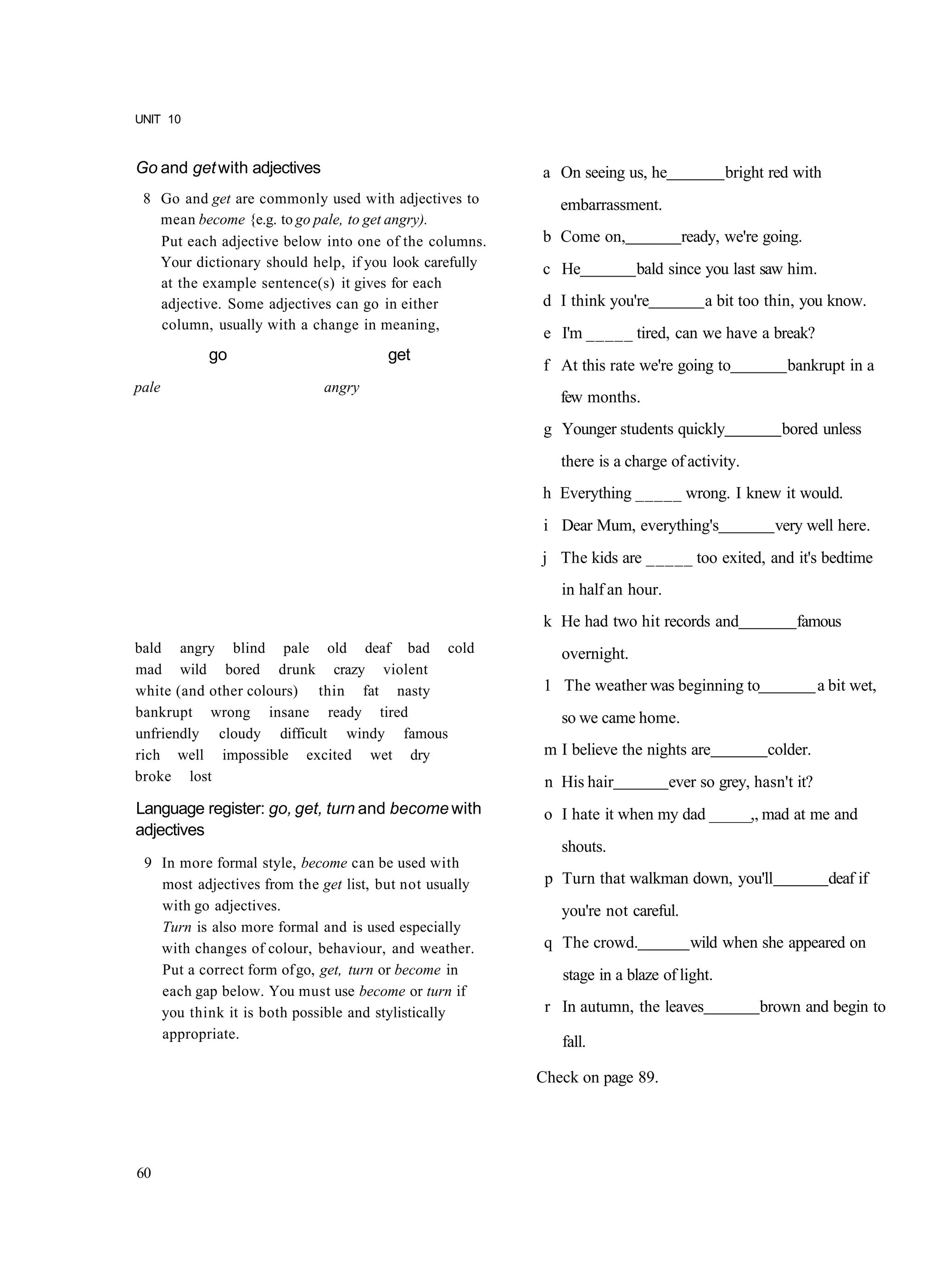 UNIT 10



Go and get with adjectives                              a On seeing us, he              bright red with
 8 Go and get are commonly used with adjectives to         embarrassment.
   mean become {e.g. to go pale, to get angry).
   Put each adjective below into one of the columns.    b Come on,               ready, we're going.
   Your dictionary should help, if you look carefully   c He            bald since you last saw him.
   at the example sentence(s) it gives for each
   adjective. Some adjectives can go in either          d I think you're            a bit too thin, you know.
   column, usually with a change in meaning,
                                                        e I'm _____ tired, can we have a break?
           go                          get
                                                        f At this rate we're going to            bankrupt in a
pale                         angry
                                                           few months.
                                                        g Younger students quickly              bored unless
                                                           there is a charge of activity.
                                                        h Everything _____ wrong. I knew it would.
                                                        i Dear Mum, everything's               very well here.
                                                        j The kids are _____ too exited, and it's bedtime
                                                           in half an hour.
                                                        k He had two hit records and               famous
bald angry blind pale old deaf bad cold                    overnight.
mad wild bored drunk crazy violent
white (and other colours) thin fat nasty                1 The weather was beginning to                   a bit wet,
bankrupt wrong insane ready tired                          so we came home.
unfriendly cloudy difficult windy famous
rich well impossible excited wet dry                     m I believe the nights are           colder.
broke lost                                               n His hair           ever so grey, hasn't it?
Language register: go, get, turn and become with         o I hate it when my dad ______„ mad at me and
adjectives
                                                           shouts.
 9 In more formal style, become can be used with
   most adjectives from the get list, but not usually    p Turn that walkman down, you'll                 deaf if
   with go adjectives.                                     you're not careful.
   Turn is also more formal and is used especially
   with changes of colour, behaviour, and weather.       q The crowd.             wild when she appeared on
   Put a correct form of go, get, turn or become in        stage in a blaze of light.
   each gap below. You must use become or turn if
   you think it is both possible and stylistically       r In autumn, the leaves             brown and begin to
   appropriate.
                                                           fall.

                                                        Check on page 89.




60
 