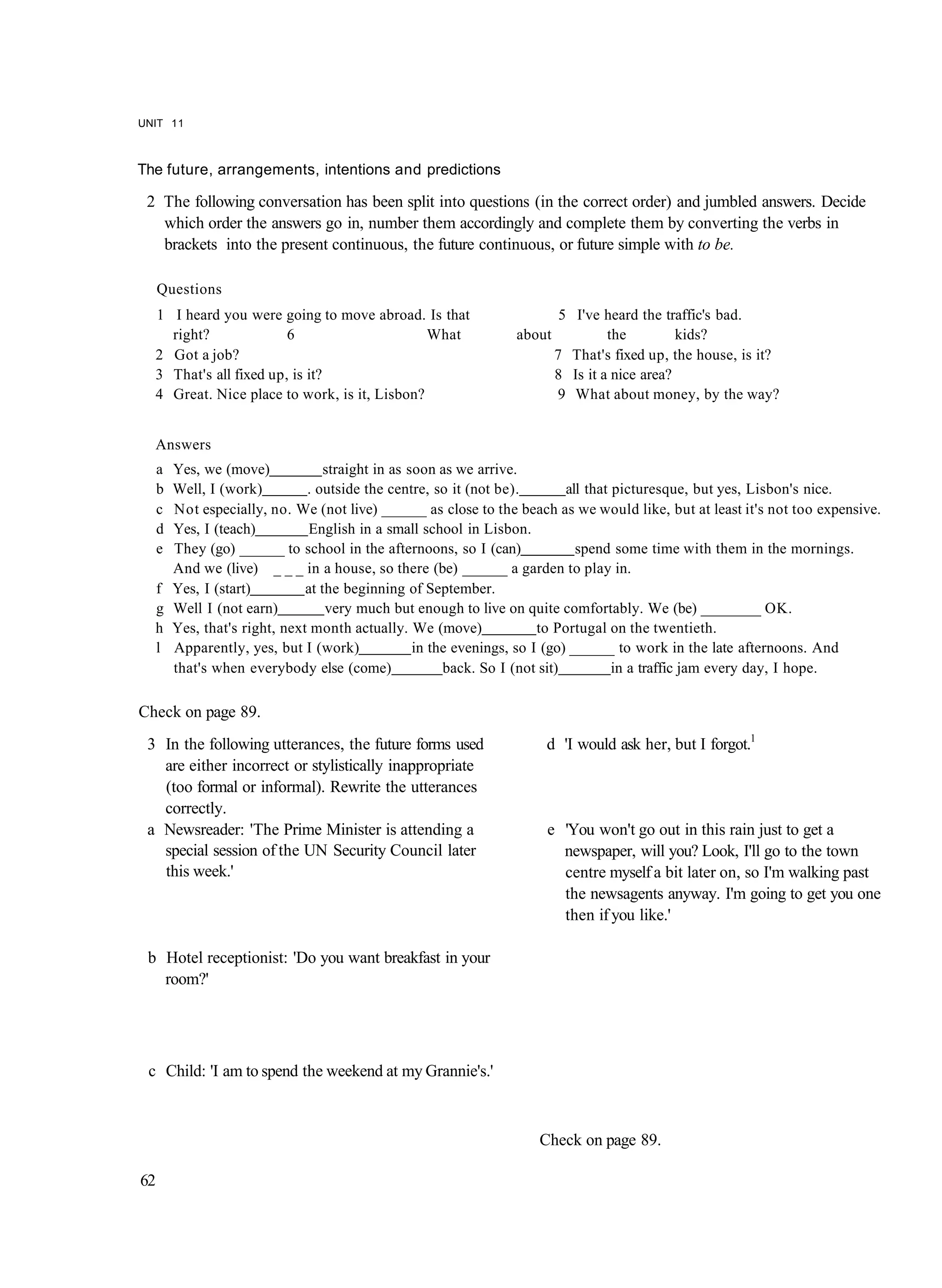 UNIT 11



The future, arrangements, intentions and predictions

 2 The following conversation has been split into questions (in the correct order) and jumbled answers. Decide
   which order the answers go in, number them accordingly and complete them by converting the verbs in
   brackets into the present continuous, the future continuous, or future simple with to be.

     Questions
  1 I heard you were going to move abroad. Is that                        5 I've heard the traffic's bad.
    right?              6                     What               about            the         kids?
  2 Got a job?                                                           7 That's fixed up, the house, is it?
  3 That's all fixed up, is it?                                          8 Is it a nice area?
  4 Great. Nice place to work, is it, Lisbon?                            9 What about money, by the way?


  Answers
     a   Yes, we (move)             straight in as soon as we arrive.
     b   Well, I (work)         . outside the centre, so it (not be).         all that picturesque, but yes, Lisbon's nice.
     c   Not especially, no. We (not live) ______ as close to the beach as we would like, but at least it's not too expensive.
     d   Yes, I (teach)          English in a small school in Lisbon.
     e   They (go) ______ to school in the afternoons, so I (can)               spend some time with them in the mornings.
         And we (live) _ _ _ in a house, so there (be) ______ a garden to play in.
  f      Yes, I (start)         at the beginning of September.
  g      Well I (not earn)          very much but enough to live on quite comfortably. We (be) ________ OK.
  h      Yes, that's right, next month actually. We (move)               to Portugal on the twentieth.
  l      Apparently, yes, but I (work)              in the evenings, so I (go) ______ to work in the late afternoons. And
         that's when everybody else (come)               back. So I (not sit)          in a traffic jam every day, I hope.

Check on page 89.
 3 In the following utterances, the future forms used                 d 'I would ask her, but I forgot.1
   are either incorrect or stylistically inappropriate
   (too formal or informal). Rewrite the utterances
   correctly.
 a Newsreader: 'The Prime Minister is attending a                     e 'You won't go out in this rain just to get a
   special session of the UN Security Council later                     newspaper, will you? Look, I'll go to the town
   this week.'                                                          centre myself a bit later on, so I'm walking past
                                                                        the newsagents anyway. I'm going to get you one
                                                                        then if you like.'

 b Hotel receptionist: 'Do you want breakfast in your
   room?'




 c Child: 'I am to spend the weekend at my Grannie's.'



                                                                     Check on page 89.

62
 