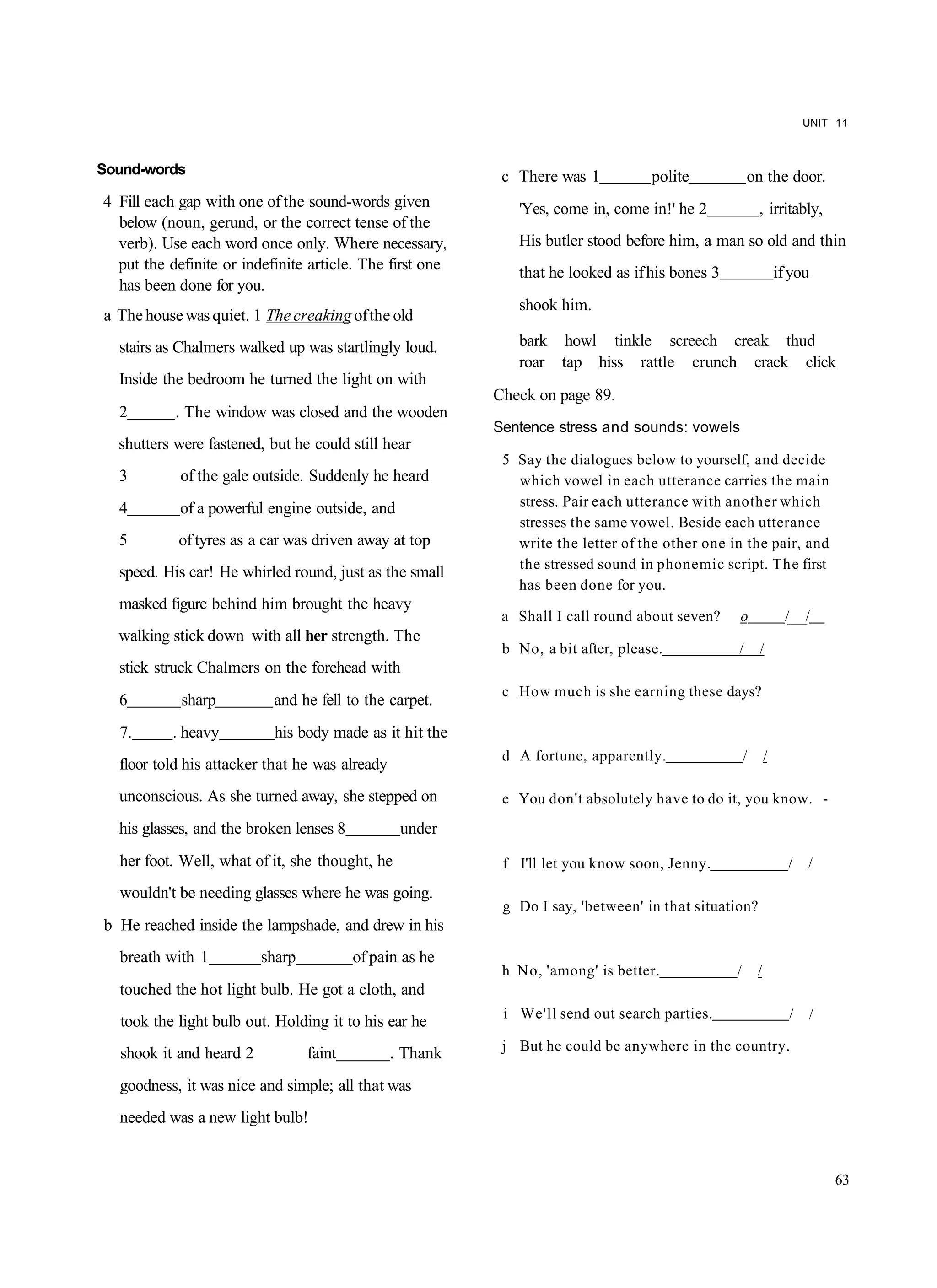 UNIT 11



Sound-words                                                c There was 1           polite           on the door.
4 Fill each gap with one of the sound-words given            'Yes, come in, come in!' he 2              , irritably,
  below (noun, gerund, or the correct tense of the
  verb). Use each word once only. Where necessary,           His butler stood before him, a man so old and thin
  put the definite or indefinite article. The first one      that he looked as if his bones 3                   if you
  has been done for you.
                                                             shook him.
a The house was quiet. 1 The creaking of the old
  stairs as Chalmers walked up was startlingly loud.         bark howl tinkle screech creak thud
                                                             roar tap hiss rattle crunch crack click
  Inside the bedroom he turned the light on with
                                                          Check on page 89.
  2        . The window was closed and the wooden
                                                          Sentence stress and sounds: vowels
  shutters were fastened, but he could still hear
                                                           5 Say the dialogues below to yourself, and decide
  3         of the gale outside. Suddenly he heard           which vowel in each utterance carries the main
  4         of a powerful engine outside, and                stress. Pair each utterance with another which
                                                             stresses the same vowel. Beside each utterance
  5         of tyres as a car was driven away at top         write the letter of the other one in the pair, and
                                                             the stressed sound in phonemic script. The first
  speed. His car! He whirled round, just as the small
                                                             has been done for you.
  masked figure behind him brought the heavy
                                                           a Shall I call round about seven?    o                /___/
  walking stick down with all her strength. The
                                                           b No, a bit after, please.           /       /
  stick struck Chalmers on the forehead with
                                                           c How much is she earning these days?
  6         sharp          and he fell to the carpet.
  7.       . heavy         his body made as it hit the
                                                           d A fortune, apparently.                 /       /
  floor told his attacker that he was already
  unconscious. As she turned away, she stepped on          e You don't absolutely have to do it, you know. -
  his glasses, and the broken lenses 8           under
  her foot. Well, what of it, she thought, he              f I'll let you know soon, Jenny.                       /   /
  wouldn't be needing glasses where he was going.
                                                           g Do I say, 'between' in that situation?
b He reached inside the lampshade, and drew in his
  breath with 1          sharp           of pain as he
                                                           h No, 'among' is better.             /       /
  touched the hot light bulb. He got a cloth, and
                                                           i We'll send out search parties.                       /      /
  took the light bulb out. Holding it to his ear he
                                                           j But he could be anywhere in the country.
  shook it and heard 2           faint          . Thank
  goodness, it was nice and simple; all that was
  needed was a new light bulb!


                                                                                                                             63
 