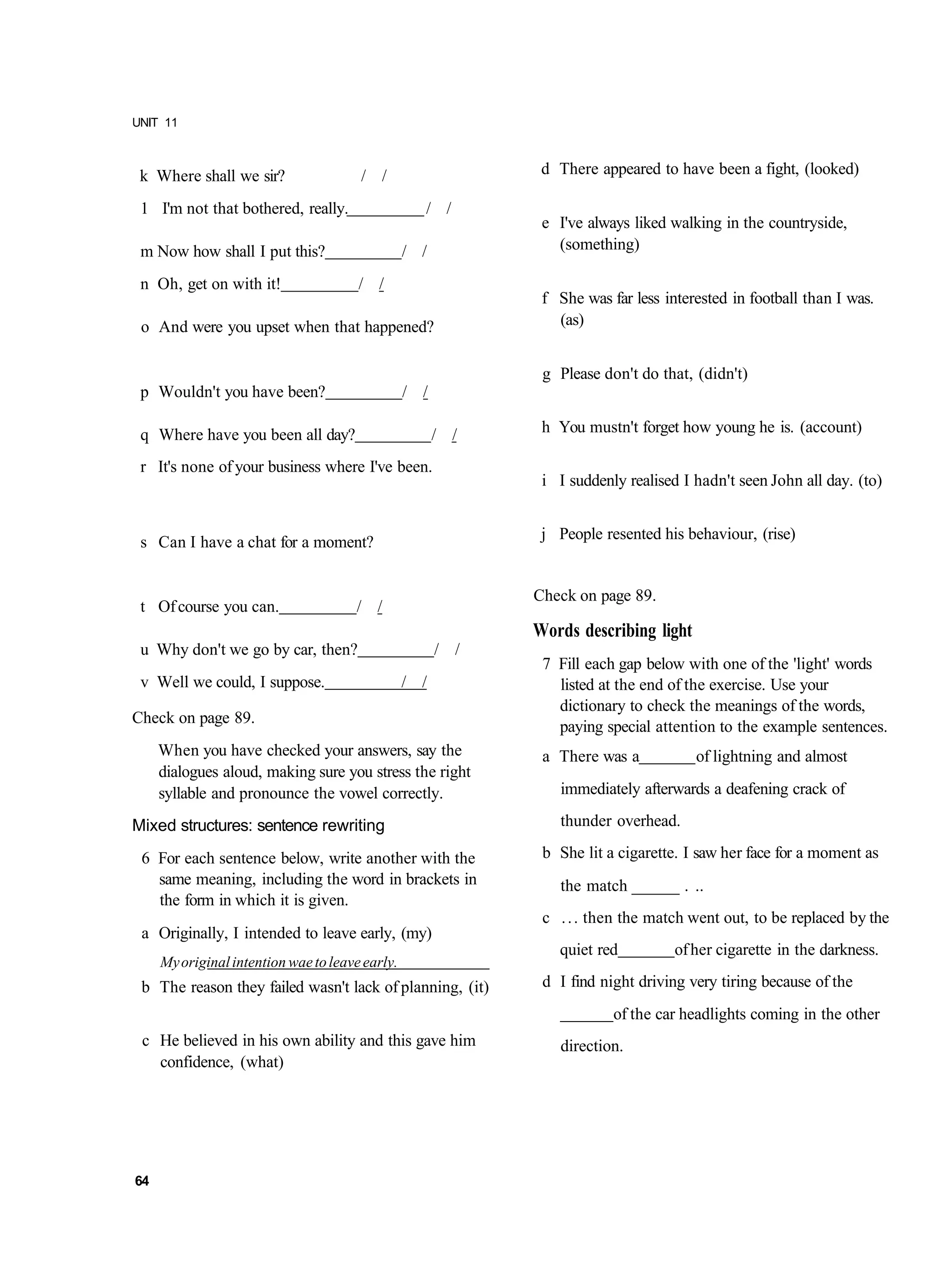 UNIT 11



 k Where shall we sir?                 / /                    d There appeared to have been a fight, (looked)

 1 I'm not that bothered, really.                  / /
                                                              e I've always liked walking in the countryside,
 m Now how shall I put this?                     / /            (something)

 n Oh, get on with it!                 / /
                                                              f She was far less interested in football than I was.
 o And were you upset when that happened?                       (as)


                                                              g Please don't do that, (didn't)
 p Wouldn't you have been?                       / /

 q Where have you been all day?                        / /    h You mustn't forget how young he is. (account)

 r It's none of your business where I've been.
                                                              i I suddenly realised I hadn't seen John all day. (to)


 s Can I have a chat for a moment?                            j People resented his behaviour, (rise)


                                                             Check on page 89.
 t Of course you can.                 / /
                                                             Words describing light
 u Why don't we go by car, then?                       / /
                                                              7 Fill each gap below with one of the 'light' words
 v Well we could, I suppose.                     / /            listed at the end of the exercise. Use your
                                                                dictionary to check the meanings of the words,
Check on page 89.
                                                                paying special attention to the example sentences.
     When you have checked your answers, say the              a There was a           of lightning and almost
     dialogues aloud, making sure you stress the right
     syllable and pronounce the vowel correctly.                immediately afterwards a deafening crack of

Mixed structures: sentence rewriting                            thunder overhead.

 6 For each sentence below, write another with the            b She lit a cigarette. I saw her face for a moment as
   same meaning, including the word in brackets in              the match ______ . ..
   the form in which it is given.
                                                              c . . . then the match went out, to be replaced by the
 a Originally, I intended to leave early, (my)
                                                                quiet red          of her cigarette in the darkness.
     My original intention wae to leave early.
 b The reason they failed wasn't lack of planning, (it)       d I find night driving very tiring because of the
                                                                         of the car headlights coming in the other
 c He believed in his own ability and this gave him             direction.
   confidence, (what)




64
 
