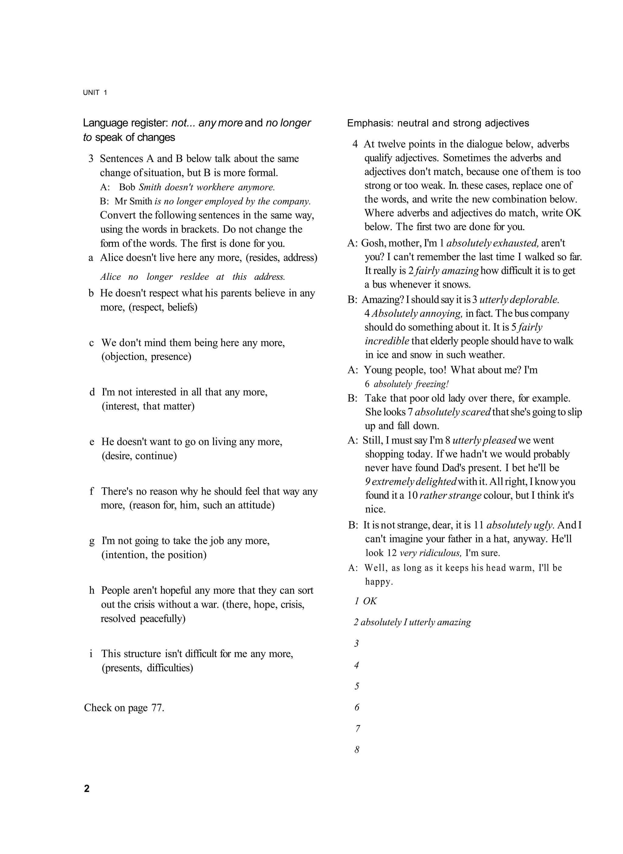 UNIT 1



Language register: not... any more and no longer          Emphasis: neutral and strong adjectives
to speak of changes
                                                           4 At twelve points in the dialogue below, adverbs
 3 Sentences A and B below talk about the same               qualify adjectives. Sometimes the adverbs and
   change of situation, but B is more formal.                adjectives don't match, because one of them is too
    A: Bob Smith doesn't workhere anymore.                   strong or too weak. In. these cases, replace one of
    B: Mr Smith is no longer employed by the company.        the words, and write the new combination below.
   Convert the following sentences in the same way,          Where adverbs and adjectives do match, write OK
   using the words in brackets. Do not change the            below. The first two are done for you.
   form of the words. The first is done for you.          A: Gosh, mother, I'm 1 absolutely exhausted, aren't
 a Alice doesn't live here any more, (resides, address)      you? I can't remember the last time I walked so far.
                                                             It really is 2 fairly amazing how difficult it is to get
    Alice no longer resldee at this address.
                                                             a bus whenever it snows.
 b He doesn't respect what his parents believe in any
                                                          B: Amazing? I should say it is 3 utterly deplorable.
   more, (respect, beliefs)
                                                             4 Absolutely annoying, in fact. The bus company
                                                             should do something about it. It is 5 fairly
 c We don't mind them being here any more,                   incredible that elderly people should have to walk
   (objection, presence)                                      in ice and snow in such weather.
                                                          A: Young people, too! What about me? I'm
                                                               6 absolutely freezing!
 d I'm not interested in all that any more,
                                                          B: Take that poor old lady over there, for example.
   (interest, that matter)
                                                              She looks 7 absolutely scared that she's going to slip
                                                             up and fall down.
 e He doesn't want to go on living any more,              A: Still, I must say I'm 8 utterly pleased we went
   (desire, continue)                                         shopping today. If we hadn't we would probably
                                                             never have found Dad's present. I bet he'll be
                                                             9 extremely delighted with it. All right, I know you
 f There's no reason why he should feel that way any          found it a 10 rather strange colour, but I think it's
   more, (reason for, him, such an attitude)                  nice.
                                                          B: It is not strange, dear, it is 11 absolutely ugly. And I
 g I'm not going to take the job any more,                    can't imagine your father in a hat, anyway. He'll
   (intention, the position)                                 look 12 very ridiculous, I'm sure.
                                                          A: Well, as long as it keeps his head warm, I'll be
                                                             happy.
 h People aren't hopeful any more that they can sort
   out the crisis without a war. (there, hope, crisis,     1 OK
   resolved peacefully)                                    2 absolutely I utterly amazing

                                                           3
 i This structure isn't difficult for me any more,
   (presents, difficulties)                                4

                                                           5

Check on page 77.                                          6

                                                           7

                                                           8


2
 