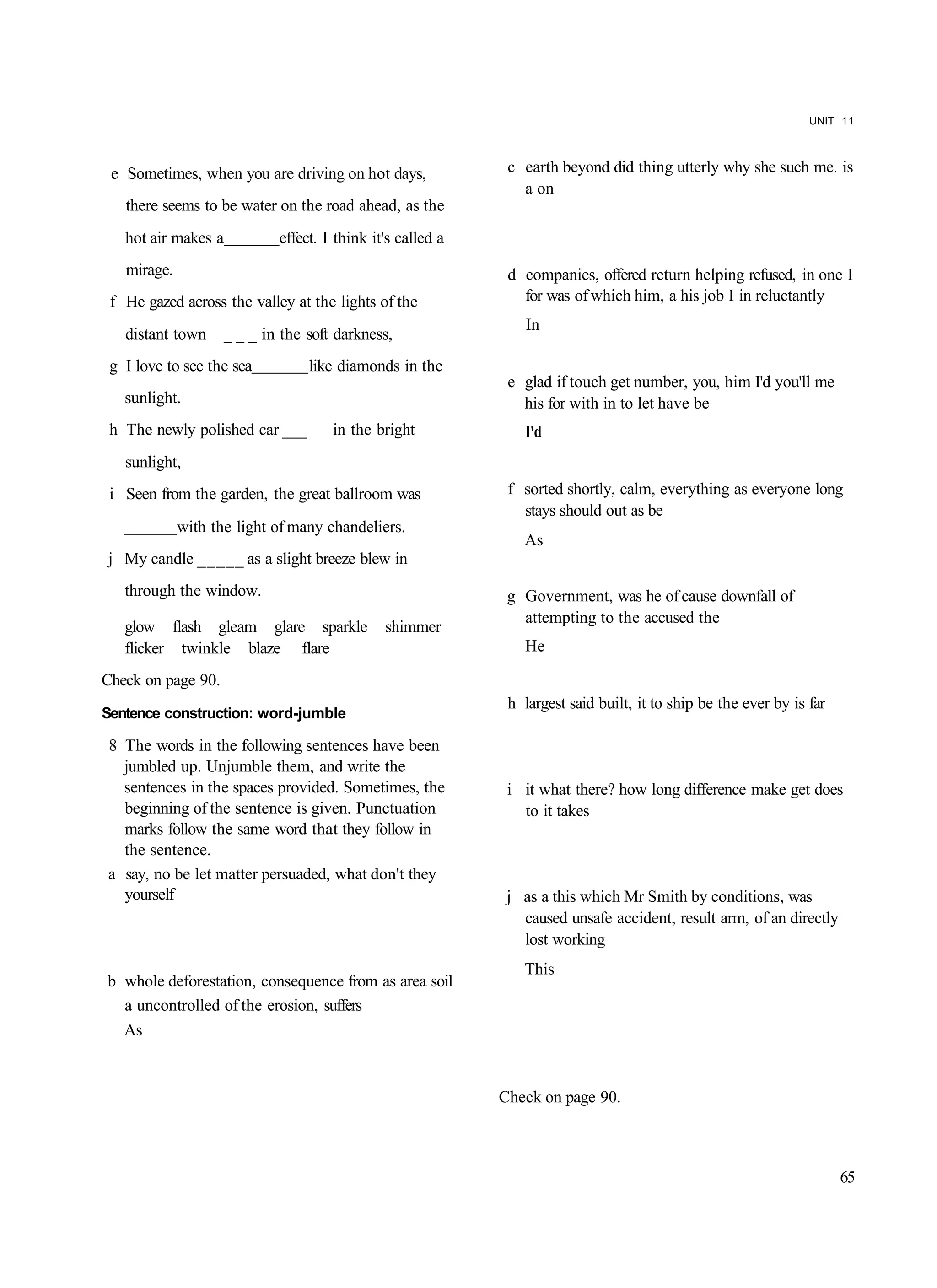 UNIT 11




 e Sometimes, when you are driving on hot days,              c earth beyond did thing utterly why she such me. is
                                                               a on
   there seems to be water on the road ahead, as the
   hot air makes a          effect. I think it's called a
   mirage.                                                   d companies, offered return helping refused, in one I
 f He gazed across the valley at the lights of the             for was of which him, a his job I in reluctantly
                                                                In
   distant town     _ _ _ in the soft darkness,
 g I love to see the sea         like diamonds in the
                                                             e glad if touch get number, you, him I'd you'll me
   sunlight.                                                   his for with in to let have be
 h The newly polished car ___        in the bright             I'd
   sunlight,
 i Seen from the garden, the great ballroom was              f sorted shortly, calm, everything as everyone long
                                                               stays should out as be
             with the light of many chandeliers.
                                                               As
j My candle _____ as a slight breeze blew in
   through the window.                                       g Government, was he of cause downfall of
                                                               attempting to the accused the
   glow flash gleam glare sparkle             shimmer
   flicker twinkle blaze flare                                 He

Check on page 90.
                                                             h largest said built, it to ship be the ever by is far
Sentence construction: word-jumble

8 The words in the following sentences have been
  jumbled up. Unjumble them, and write the
  sentences in the spaces provided. Sometimes, the           i it what there? how long difference make get does
  beginning of the sentence is given. Punctuation              to it takes
  marks follow the same word that they follow in
  the sentence.
a say, no be let matter persuaded, what don't they
  yourself                                                   j as a this which Mr Smith by conditions, was
                                                               caused unsafe accident, result arm, of an directly
                                                               lost working
                                                               This
b whole deforestation, consequence from as area soil
  a uncontrolled of the erosion, suffers
  As


                                                            Check on page 90.



                                                                                                                      65
 