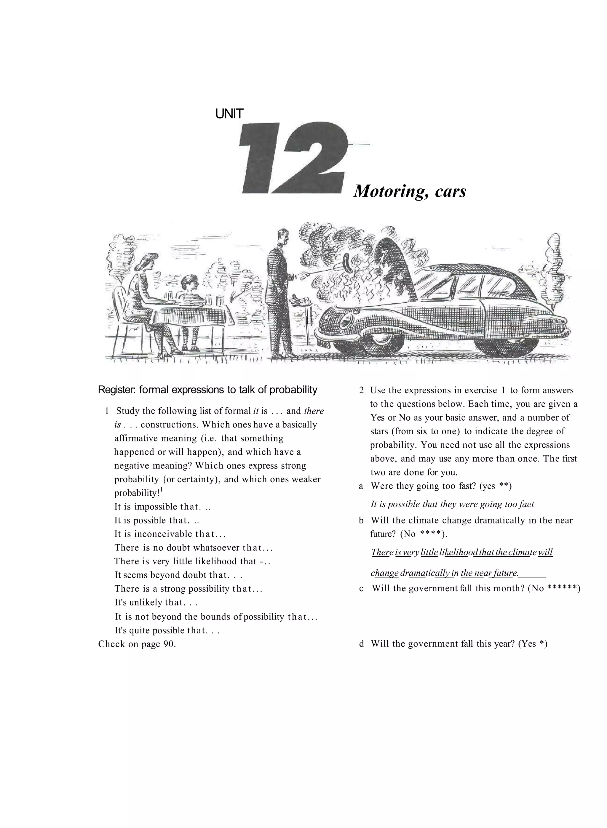 UNIT




                                                              Motoring, cars




Register: formal expressions to talk of probability           2 Use the expressions in exercise 1 to form answers
                                                                to the questions below. Each time, you are given a
 1 Study the following list of formal it is . . . and there
                                                                Yes or No as your basic answer, and a number of
   is . . . constructions. Which ones have a basically
                                                                stars (from six to one) to indicate the degree of
   affirmative meaning (i.e. that something
                                                                probability. You need not use all the expressions
   happened or will happen), and which have a
                                                                above, and may use any more than once. The first
   negative meaning? Which ones express strong
                                                                two are done for you.
   probability {or certainty), and which ones weaker
                                                              a Were they going too fast? (yes **)
   probability!1
   It is impossible t h a t . ..                                It is possible that they were going too faet
   It is possible that. ..                                    b Will the climate change dramatically in the near
   It is inconceivable t h a t . . .                            future? (No ****).
   There is no doubt whatsoever t h a t . . .                   There is very little likelihood that the climate will
   There is very little likelihood that - . .
   It seems beyond doubt that. . .                              change dramatically in the near future.
   There is a strong possibility t h a t . . .                c Will the government fall this month? (No ******)
   It's unlikely that. . .
   It is not beyond the bounds of possibility t h a t . . .
   It's quite possible that. . .
Check on page 90.                                             d Will the government fall this year? (Yes *)
 
