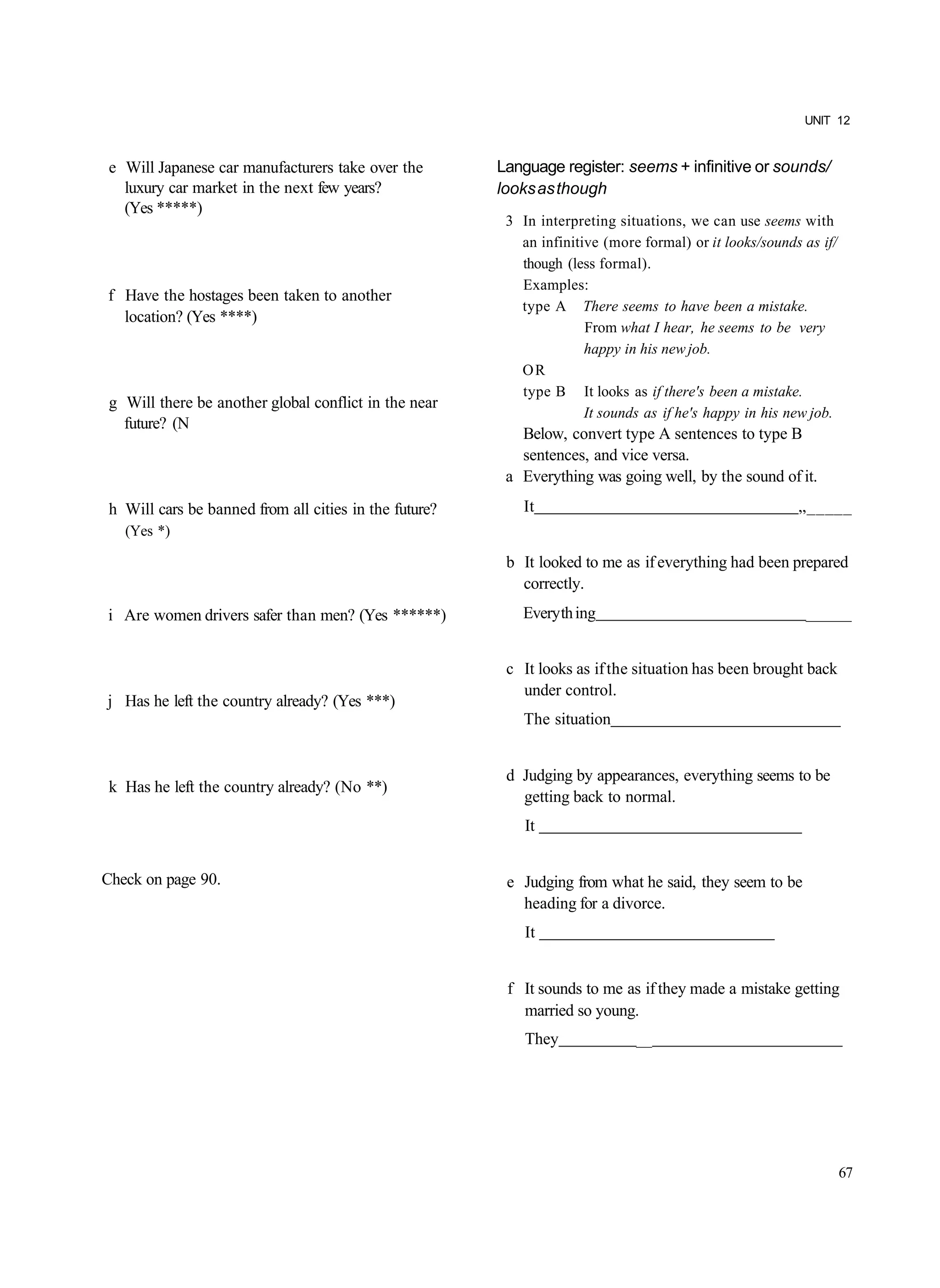 UNIT 12


 e Will Japanese car manufacturers take over the        Language register: seems + infinitive or sounds/
   luxury car market in the next few years?             looks as though
   (Yes *****)
                                                         3 In interpreting situations, we can use seems with
                                                           an infinitive (more formal) or it looks/sounds as if/
                                                           though (less formal).
                                                           Examples:
f Have the hostages been taken to another
                                                           type A There seems to have been a mistake.
  location? (Yes ****)
                                                                      From what I hear, he seems to be very
                                                                      happy in his new job.
                                                           OR
                                                           type B It looks as if there's been a mistake.
 g Will there be another global conflict in the near
                                                                      It sounds as if he's happy in his new job.
   future? (N
                                                           Below, convert type A sentences to type B
                                                           sentences, and vice versa.
                                                         a Everything was going well, by the sound of it.
 h Will cars be banned from all cities in the future?      It                                            „_____
   (Yes *)

                                                         b It looked to me as if everything had been prepared
                                                           correctly.
i Are women drivers safer than men? (Yes ******)           Every th ing                                   _______


                                                         c It looks as if the situation has been brought back
                                                           under control.
j Has he left the country already? (Yes ***)
                                                           The situation


                                                         d Judging by appearances, everything seems to be
 k Has he left the country already? (No **)
                                                           getting back to normal.
                                                            It


Check on page 90.                                        e Judging from what he said, they seem to be
                                                           heading for a divorce.
                                                            It


                                                         f It sounds to me as if they made a mistake getting
                                                           married so young.
                                                            They              __




                                                                                                                   67
 