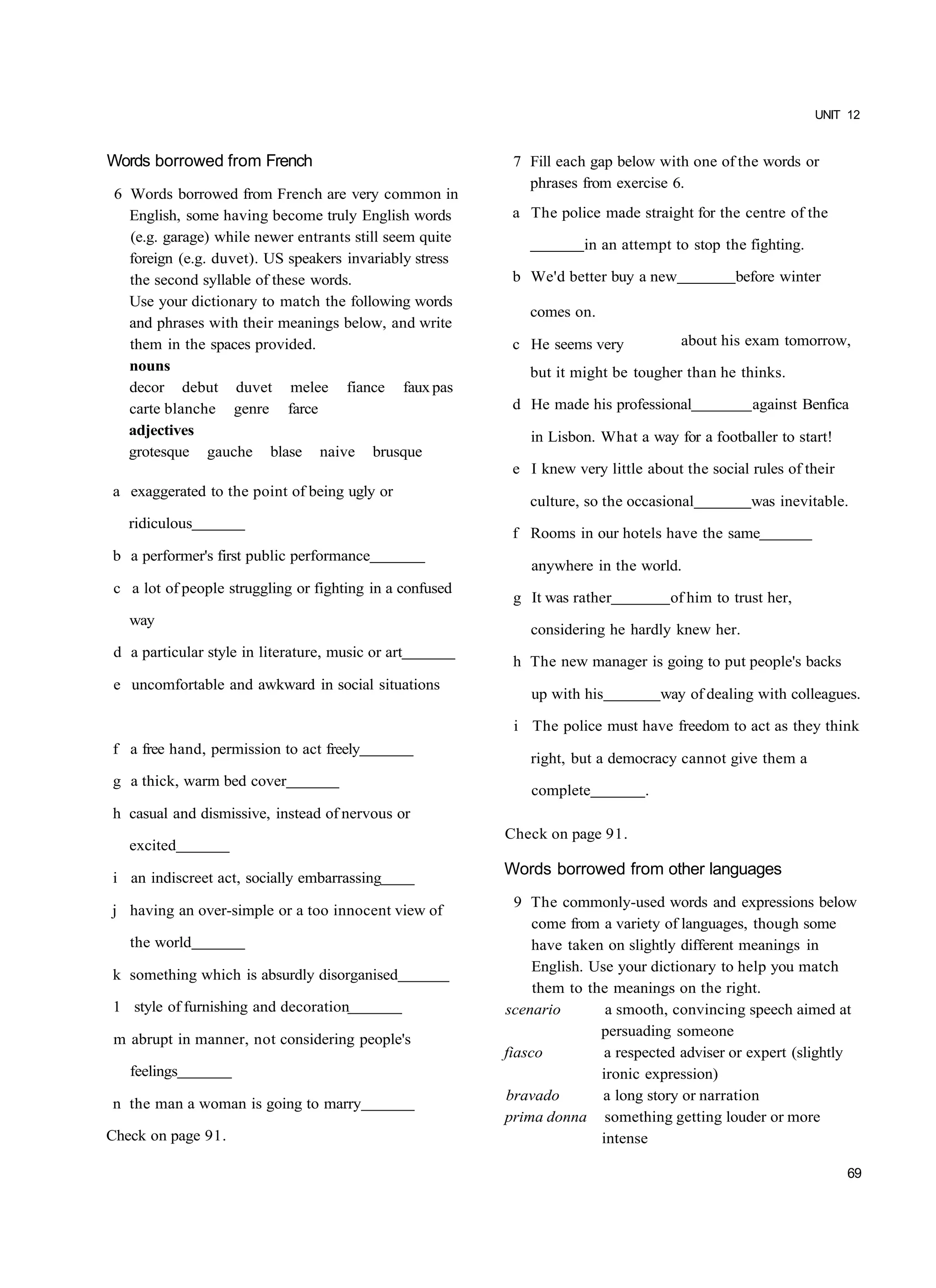 UNIT 12


Words borrowed from French                                 7 Fill each gap below with one of the words or
                                                             phrases from exercise 6.
 6 Words borrowed from French are very common in
   English, some having become truly English words         a The police made straight for the centre of the
   (e.g. garage) while newer entrants still seem quite
                                                                      in an attempt to stop the fighting.
   foreign (e.g. duvet). US speakers invariably stress
   the second syllable of these words.                     b We'd better buy a new             before winter
   Use your dictionary to match the following words
                                                              comes on.
   and phrases with their meanings below, and write
   them in the spaces provided.                            c He seems very             about his exam tomorrow,
   nouns                                                      but it might be tougher than he thinks.
   decor debut duvet melee fiance faux pas
   carte blanche genre farce                               d He made his professional             against Benfica
   adjectives                                                 in Lisbon. What a way for a footballer to start!
   grotesque gauche blase naive brusque
                                                           e I knew very little about the social rules of their
a exaggerated to the point of being ugly or
                                                              culture, so the occasional          was inevitable.
   ridiculous
                                                           f Rooms in our hotels have the same
b a performer's first public performance
                                                              anywhere in the world.
 c a lot of people struggling or fighting in a confused
                                                           g It was rather           of him to trust her,
   way
                                                              considering he hardly knew her.
 d a particular style in literature, music or art
                                                           h The new manager is going to put people's backs
 e uncomfortable and awkward in social situations
                                                              up with his           way of dealing with colleagues.

                                                           i The police must have freedom to act as they think
f a free hand, permission to act freely
                                                              right, but a democracy cannot give them a
g a thick, warm bed cover
                                                              complete          .
h casual and dismissive, instead of nervous or
                                                          Check on page 91.
   excited

i an indiscreet act, socially embarrassing
                                                          Words borrowed from other languages
                                                            9 The commonly-used words and expressions below
j having an over-simple or a too innocent view of
                                                               come from a variety of languages, though some
   the world                                                   have taken on slightly different meanings in
                                                               English. Use your dictionary to help you match
k something which is absurdly disorganised
                                                               them to the meanings on the right.
1 style of furnishing and decoration                      scenario        a smooth, convincing speech aimed at
                                                                         persuading someone
 m abrupt in manner, not considering people's
                                                          fiasco          a respected adviser or expert (slightly
   feelings                                                              ironic expression)
                                                          bravado         a long story or narration
n the man a woman is going to marry
                                                          prima donna something getting louder or more
Check on page 91.                                                        intense

                                                                                                                  69
 
