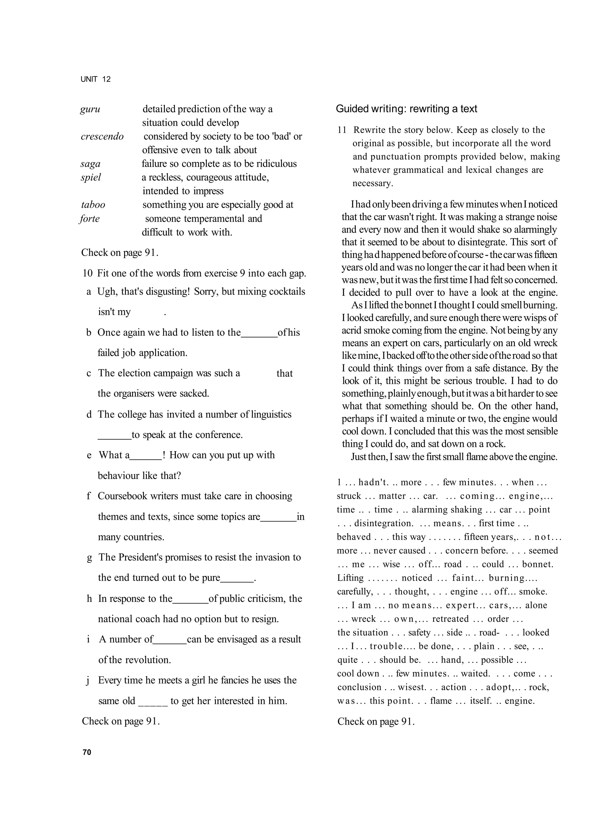 UNIT 12


guru              detailed prediction of the way a              Guided writing: rewriting a text
                  situation could develop
                                                                11 Rewrite the story below. Keep as closely to the
crescendo          considered by society to be too 'bad' or
                                                                   original as possible, but incorporate all the word
                  offensive even to talk about
                                                                   and punctuation prompts provided below, making
saga              failure so complete as to be ridiculous
                                                                   whatever grammatical and lexical changes are
spiel             a reckless, courageous attitude,
                                                                   necessary.
                  intended to impress
taboo             something you are especially good at              I had only been driving a few minutes when I noticed
forte              someone temperamental and                     that the car wasn't right. It was making a strange noise
                  difficult to work with.                        and every now and then it would shake so alarmingly
                                                                 that it seemed to be about to disintegrate. This sort of
Check on page 91.                                                thing ha d happened before of course - the car was fifteen
                                                                 years old and was no longer the car it had been when it
10 Fit one of the words from exercise 9 into each gap.
                                                                 was new, but it was the first time I had felt so concerned.
 a Ugh, that's disgusting! Sorry, but mixing cocktails           I decided to pull over to have a look at the engine.
                                                                    As I lifted the bonnet I thought I could smell burning.
     isn't my          .
                                                                 I looked carefully, and sure enough there were wisps of
 b Once again we had to listen to the               of his       acrid smoke coming from the engine. Not being by any
                                                                 means an expert on cars, particularly on an old wreck
     failed job application.                                     like mine, I backed off to the other side of the road so that
 c The election campaign was such a                 that         I could think things over from a safe distance. By the
                                                                 look of it, this might be serious trouble. I had to do
     the organisers were sacked.                                 something, plainly enough, but it was a bit harder to see
                                                                 what that something should be. On the other hand,
 d The college has invited a number of linguistics               perhaps if I waited a minute or two, the engine would
                to speak at the conference.                      cool down. I concluded that this was the most sensible
                                                                 thing I could do, and sat down on a rock.
 e What a              ! How can you put up with                    Just then, I saw the first small flame above the engine.
     behaviour like that?
                                                                1 . . . hadn't. .. more . . . few minutes. . . when . . .
 f Coursebook writers must take care in choosing                struck . . . matter . . . car. . . . c o m i n g . . . engine,...
                                                                time .. . time . .. alarming shaking . . . car . . . point
     themes and texts, since some topics are               in
                                                                . . . disintegration. . . . means. . . first time . ..
     many countries.                                            behaved . . . this way . . . . . . . fifteen years,. . . n o t . . .
                                                                more . . . never caused . . . concern before. . . . seemed
 g The President's promises to resist the invasion to
                                                                . . . me . . . wise . . . off... road . .. could . . . bonnet.
     the end turned out to be pure            .                 Lifting . . . . . . . noticed . . . f a i n t . . . burning....
                                                                carefully, . . . thought, . . . engine . . . off... smoke.
 h In response to the              of public criticism, the
                                                                . . . I am . . . no m e a n s . . . e x p e r t . . . c a r s , . . . alone
     national coach had no option but to resign.                . . . wreck . . . o w n , . . . retreated . . . order . . .
                                                                the situation . . . safety . . . side .. . road- . . . looked
 i A number of               can be envisaged as a result
                                                                . . . I . . . trouble.... be done, . . . plain . . . see, . ..
     of the revolution.                                         quite . . . should be. . . . hand, . . . possible . . .
                                                                cool down . .. few minutes. .. waited. . . . come . . .
 j Every time he meets a girl he fancies he uses the
                                                                conclusion . .. wisest. . . action . . . adopt,.. . rock,
     same old _____ to get her interested in him.               w a s . . . this point. . . flame . . . itself. .. engine.

Check on page 91.                                               Check on page 91.

70
 