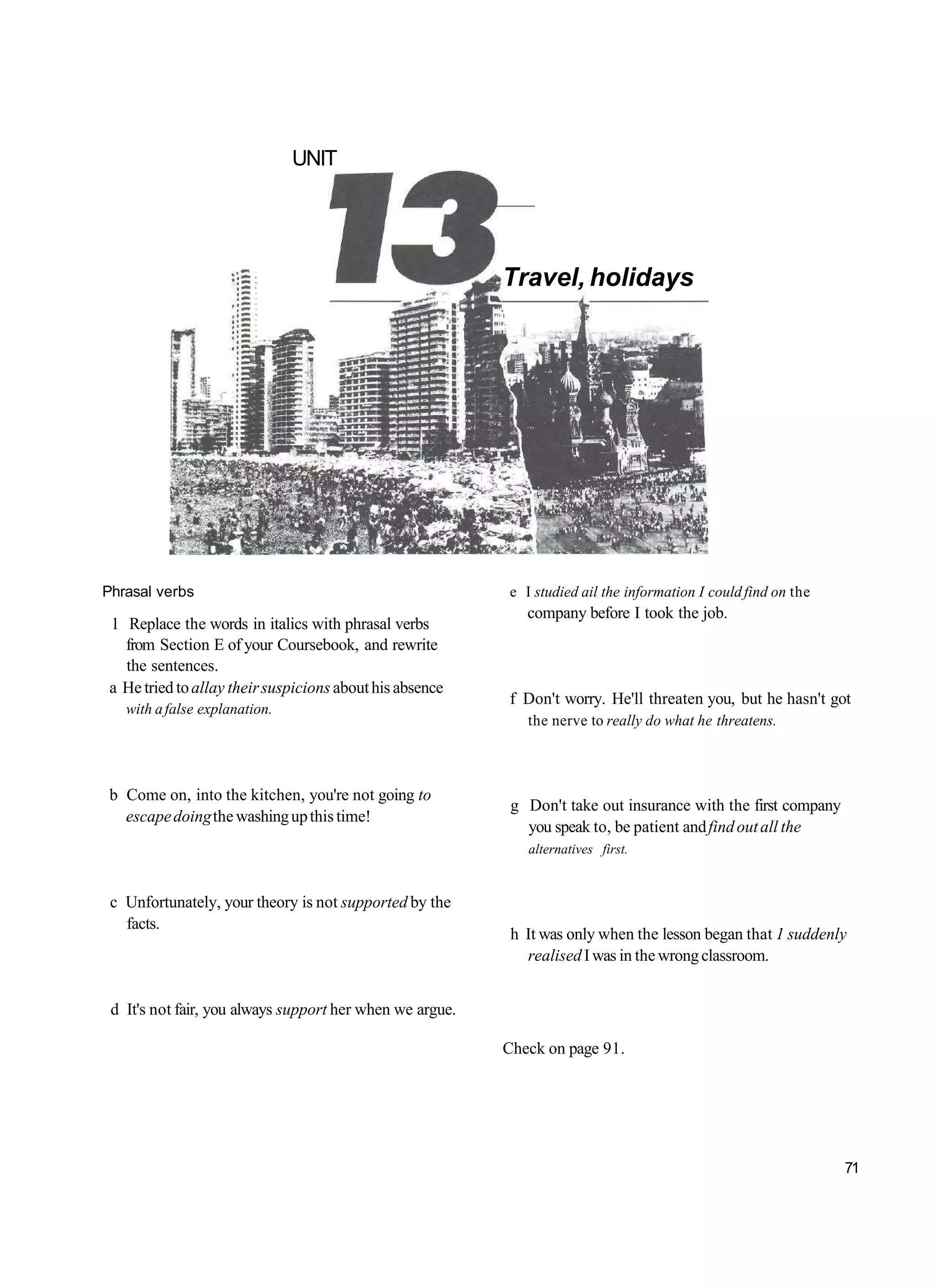 UNIT




                                                          Travel, holidays




Phrasal verbs                                             e I studied ail the information I could find on the
                                                             company before I took the job.
 1 Replace the words in italics with phrasal verbs
   from Section E of your Coursebook, and rewrite
   the sentences.
 a He tried to allay their suspicions about his absence
                                                          f Don't worry. He'll threaten you, but he hasn't got
   with a false explanation.
                                                             the nerve to really do what he threatens.



 b Come on, into the kitchen, you're not going to
                                                           g Don't take out insurance with the first company
   escape doing the washing up this time!
                                                             you speak to, be patient and find out all the
                                                             alternatives first.


 c Unfortunately, your theory is not supported by the
   facts.
                                                           h It was only when the lesson began that 1 suddenly
                                                             realised I was in the wrong classroom.


 d It's not fair, you always support her when we argue.

                                                          Check on page 91.




                                                                                                                71
 