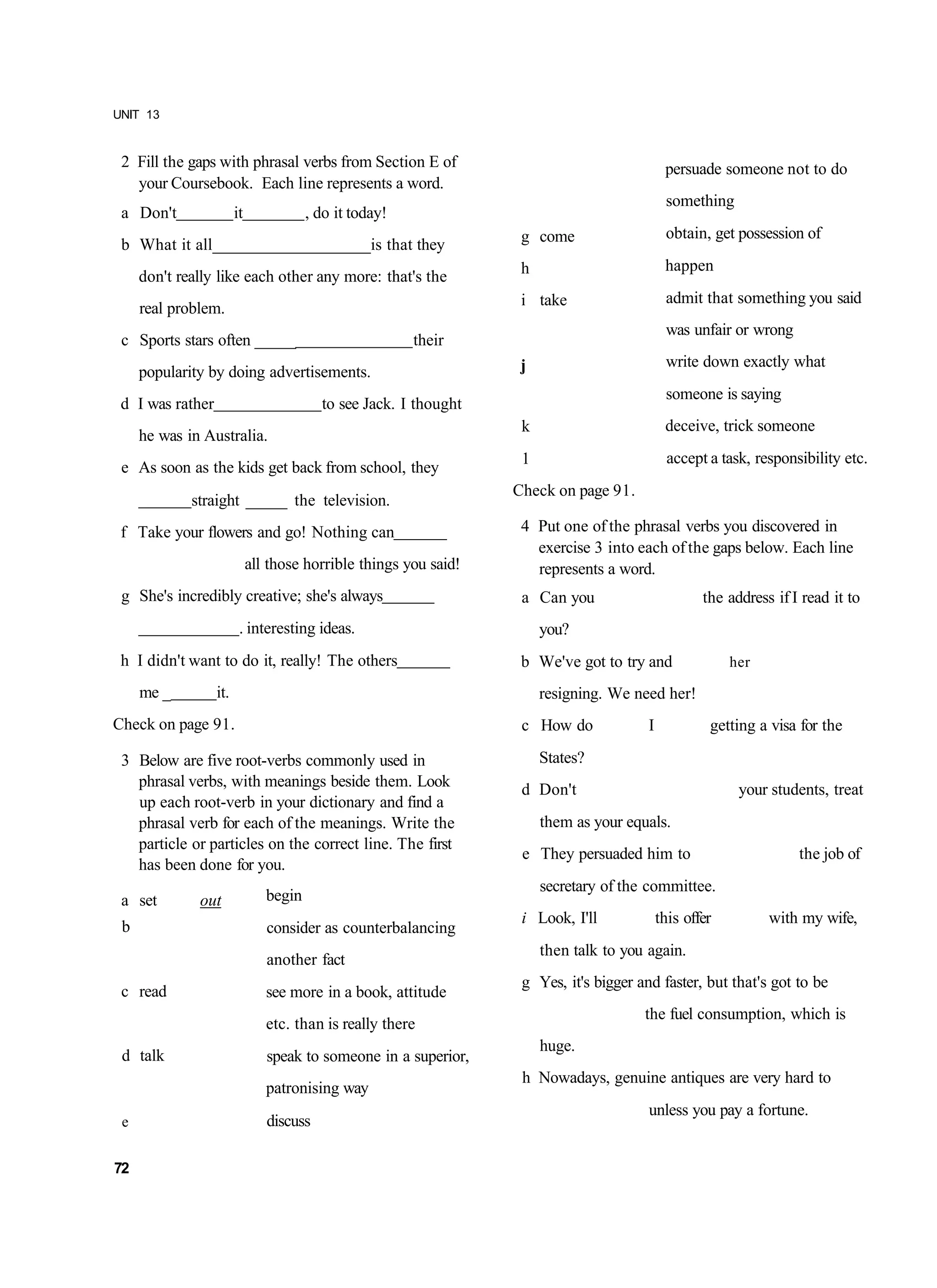 UNIT 13


 2 Fill the gaps with phrasal verbs from Section E of                                         persuade someone not to do
   your Coursebook. Each line represents a word.
                                                                                              something
 a Don't                it              , do it today!
                                                                    g come                    obtain, get possession of
 b What it all___________________is that they
                                                                    h                         happen
     don't really like each other any more: that's the
                                                                    i take                    admit that something you said
     real problem.
                                                                                              was unfair or wrong
 c Sports stars often _____                              their
                                                                    j                         write down exactly what
     popularity by doing advertisements.
                                                                                              someone is saying
 d I was rather                           to see Jack. I thought
                                                                    k                         deceive, trick someone
     he was in Australia.
                                                                    1                          accept a task, responsibility etc.
 e As soon as the kids get back from school, they
                                                                   Check on page 91.
             straight _____ the television.
 f Take your flowers and go! Nothing can                            4 Put one of the phrasal verbs you discovered in
                                                                      exercise 3 into each of the gaps below. Each line
                             all those horrible things you said!      represents a word.
 g She's incredibly creative; she's always                          a Can you                        the address if I read it to
                         . interesting ideas.                           you?
 h I didn't want to do it, really! The others                       b We've got to try and                her

     me _         it.                                                   resigning. We need her!
Check on page 91.                                                   c How do             I            getting a visa for the

 3 Below are five root-verbs commonly used in                           States?
   phrasal verbs, with meanings beside them. Look                   d Don't                                your students, treat
   up each root-verb in your dictionary and find a
   phrasal verb for each of the meanings. Write the                     them as your equals.
   particle or particles on the correct line. The first
                                                                    e They persuaded him to                          the job of
   has been done for you.
                                                                        secretary of the committee.
 a set        out               begin
                                                                    i Look, I'll             this offer         with my wife,
 b                              consider as counterbalancing
                                                                        then talk to you again.
                                another fact
                                                                    g Yes, it's bigger and faster, but that's got to be
 c read                         see more in a book, attitude
                                                                                        the fuel consumption, which is
                                etc. than is really there
                                                                        huge.
 d talk                         speak to someone in a superior,
                                                                    h Nowadays, genuine antiques are very hard to
                                patronising way
                                                                                         unless you pay a fortune.
 e                              discuss

72
 