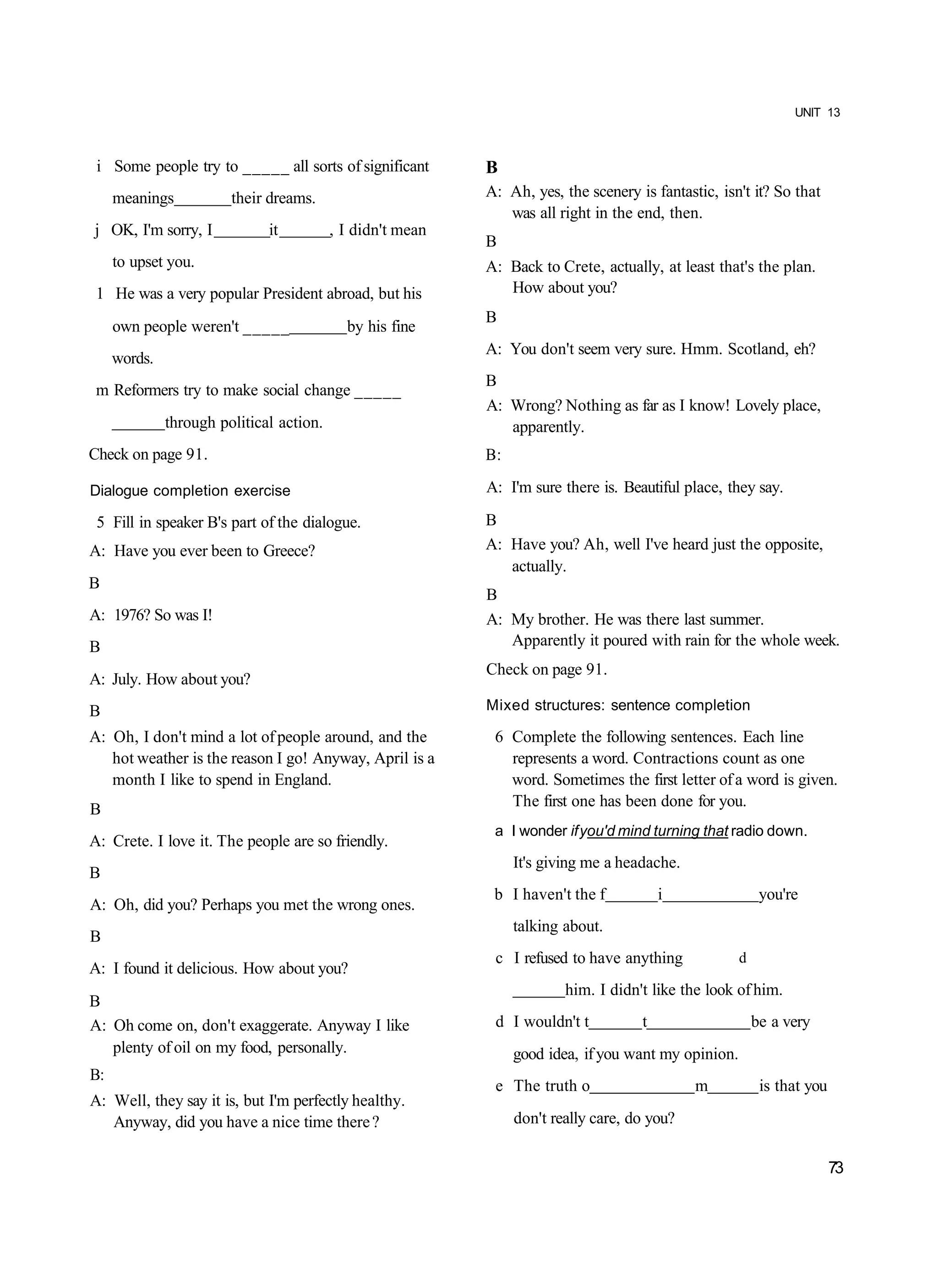 UNIT 13



 i Some people try to _____ all sorts of significant        B
     meanings           their dreams.                       A: Ah, yes, the scenery is fantastic, isn't it? So that
                                                               was all right in the end, then.
j OK, I'm sorry, I            it          , I didn't mean
                                                            B
     to upset you.                                          A: Back to Crete, actually, at least that's the plan.
 1 He was a very popular President abroad, but his             How about you?
                                                            B
     own people weren't _____               by his fine
                                                            A: You don't seem very sure. Hmm. Scotland, eh?
     words.
                                                            B
 m Reformers try to make social change _____
                                                            A: Wrong? Nothing as far as I know! Lovely place,
              through political action.                        apparently.
Check on page 91.                                           B:

Dialogue completion exercise                                A: I'm sure there is. Beautiful place, they say.

 5 Fill in speaker B's part of the dialogue.                B
A: Have you ever been to Greece?                            A: Have you? Ah, well I've heard just the opposite,
                                                               actually.
B
                                                            B
A: 1976? So was I!                                          A: My brother. He was there last summer.
B                                                              Apparently it poured with rain for the whole week.
                                                            Check on page 91.
A: July. How about you?
B                                                           Mixed structures: sentence completion

A: Oh, I don't mind a lot of people around, and the          6 Complete the following sentences. Each line
   hot weather is the reason I go! Anyway, April is a          represents a word. Contractions count as one
   month I like to spend in England.                           word. Sometimes the first letter of a word is given.
B                                                              The first one has been done for you.
                                                             a I wonder if you'd mind turning that radio down.
A: Crete. I love it. The people are so friendly.
                                                                 It's giving me a headache.
B
                                                             b I haven't the f           i                 you're
A: Oh, did you? Perhaps you met the wrong ones.
                                                                 talking about.
B
                                                             c I refused to have anything             d
A: I found it delicious. How about you?
                                                                         him. I didn't like the look of him.
B
A: Oh come on, don't exaggerate. Anyway I like               d I wouldn't t          t                    be a very
   plenty of oil on my food, personally.                         good idea, if you want my opinion.
B:
                                                             e The truth o                    m            is that you
A: Well, they say it is, but I'm perfectly healthy.
   Anyway, did you have a nice time there ?                      don't really care, do you?

                                                                                                                         73
 