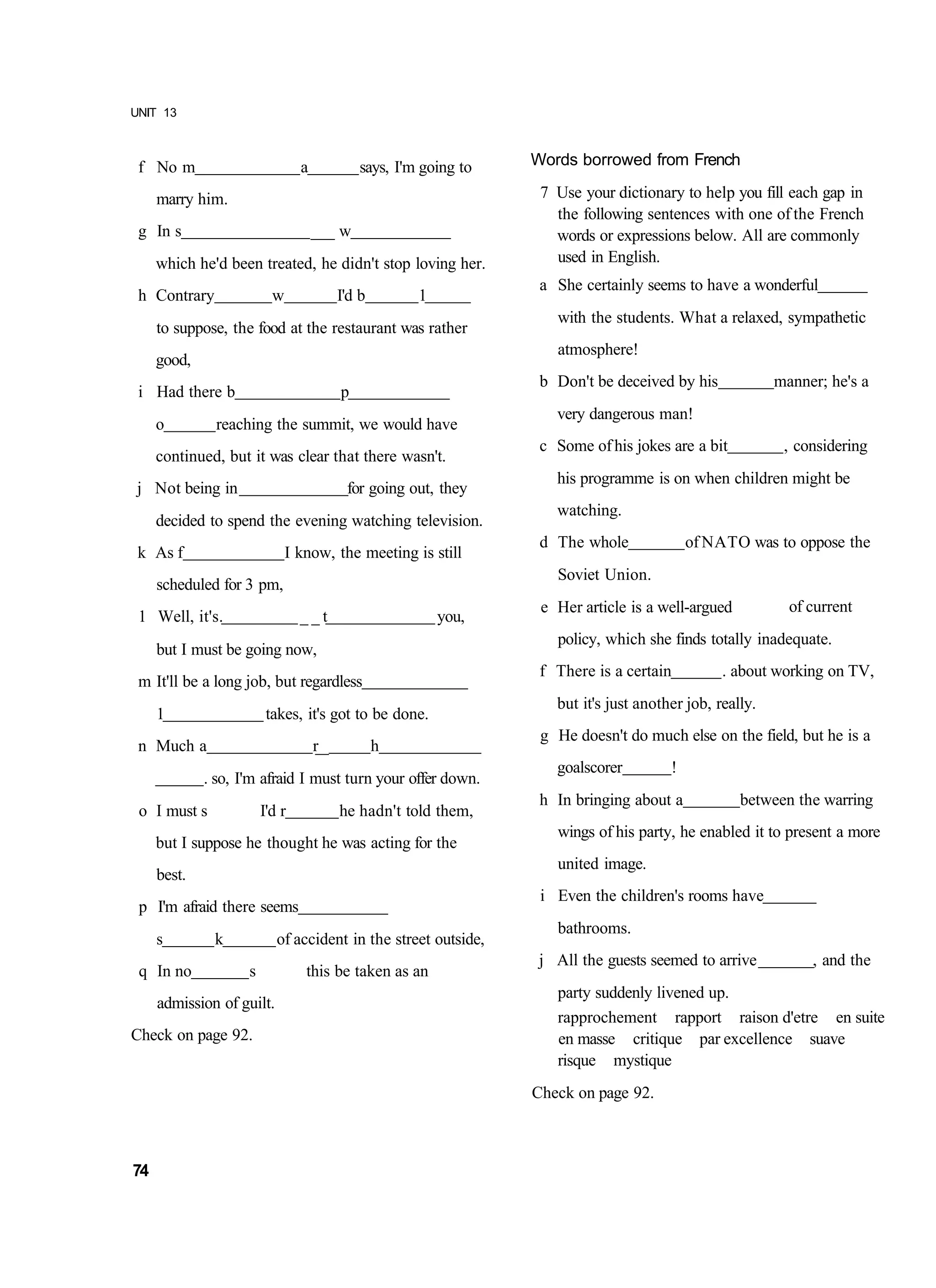 UNIT 13



 f No m                         a             says, I'm going to   Words borrowed from French

     marry him.                                                     7 Use your dictionary to help you fill each gap in
                                                                      the following sentences with one of the French
 g In s                             ___ w                             words or expressions below. All are commonly
     which he'd been treated, he didn't stop loving her.              used in English.
                                                                    a She certainly seems to have a wonderful
 h Contrary               w               I'd b        1
                                                                      with the students. What a relaxed, sympathetic
     to suppose, the food at the restaurant was rather
                                                                      atmosphere!
     good,
                                                                    b Don't be deceived by his             manner; he's a
 i Had there b                            p
                                                                      very dangerous man!
     o         reaching the summit, we would have
                                                                    c Some of his jokes are a bit           , considering
     continued, but it was clear that there wasn't.
                                                                      his programme is on when children might be
 j Not being in                            for going out, they
                                                                      watching.
     decided to spend the evening watching television.
                                                                    d The whole              of NATO was to oppose the
 k As f                       I know, the meeting is still
                                                                      Soviet Union.
     scheduled for 3 pm,
                                                                    e Her article is a well-argued           of current
 1 Well, it's.                  __t                        you,
                                                                      policy, which she finds totally inadequate.
     but I must be going now,
                                                                    f There is a certain          . about working on TV,
 m It'll be a long job, but regardless
                                                                      but it's just another job, really.
     1                   takes, it's got to be done.
                                                                    g He doesn't do much else on the field, but he is a
 n Much a                           r__           h
                                                                      goalscorer         !
             . so, I'm afraid I must turn your offer down.
                                                                    h In bringing about a            between the warring
 o I must s             I'd r             he hadn't told them,
                                                                      wings of his party, he enabled it to present a more
     but I suppose he thought he was acting for the
                                                                      united image.
     best.
                                                                    i Even the children's rooms have
 p I'm afraid there seems
                                                                      bathrooms.
     s        k            of accident in the street outside,
                                                                    j All the guests seemed to arrive           , and the
 q In no            s            this be taken as an
                                                                      party suddenly livened up.
     admission of guilt.
                                                                      rapprochement rapport raison d'etre en suite
Check on page 92.                                                     en masse critique par excellence suave
                                                                      risque mystique
                                                                   Check on page 92.



74
 
