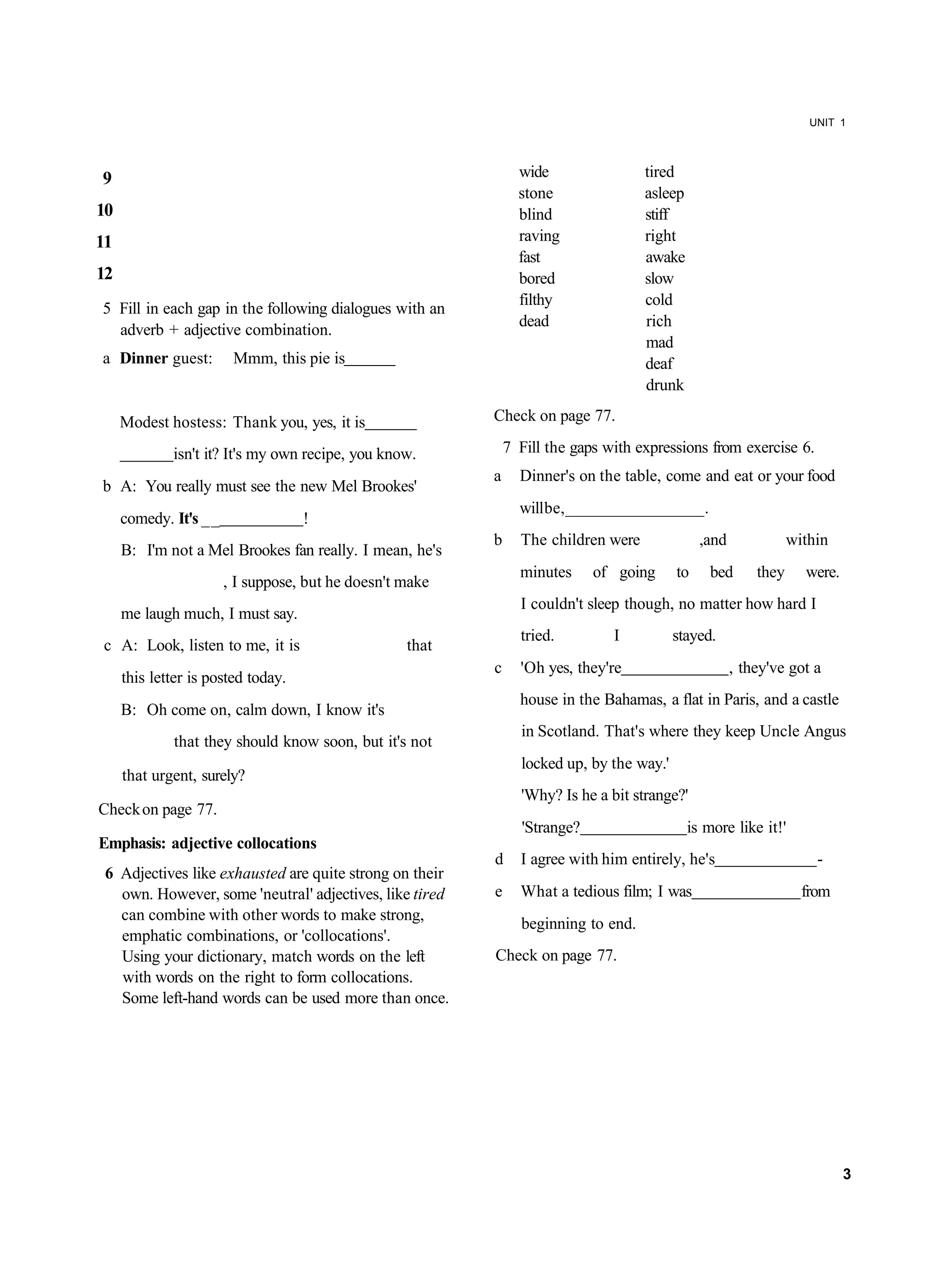 UNIT 1




9                                                               wide                tired
                                                                stone               asleep
10                                                              blind               stiff
11                                                              raving              right
                                                                fast                awake
12                                                              bored               slow
                                                                filthy              cold
5 Fill in each gap in the following dialogues with an
                                                                dead                rich
  adverb + adjective combination.
                                                                                    mad
a Dinner guest:         Mmm, this pie is                                            deaf
                                                                                    drunk

     Modest hostess: Thank you, yes, it is                Check on page 77.

             isn't it? It's my own recipe, you know.          7 Fill the gaps with expressions from exercise 6.
                                                          a     Dinner's on the table, come and eat or your food
b A: You really must see the new Mel Brookes'
                                                                will be, _________________ .
     comedy. It's __                !
                                                          b     The children were              ,and              within
     B: I'm not a Mel Brookes fan really. I mean, he's
                                                                minutes      of going     to    bed       they     were.
                       , I suppose, but he doesn't make
                                                                I couldn't sleep though, no matter how hard I
     me laugh much, I must say.
                                                                tried.         I          stayed.
c A: Look, listen to me, it is                     that
                                                          c     'Oh yes, they're                      , they've got a
     this letter is posted today.
                                                                house in the Bahamas, a flat in Paris, and a castle
     B: Oh come on, calm down, I know it's
                                                                in Scotland. That's where they keep Uncle Angus
             that they should know soon, but it's not
                                                                locked up, by the way.'
     that urgent, surely?
                                                                'Why? Is he a bit strange?'
Check on page 77.
                                                                 'Strange?                   is more like it!'
Emphasis: adjective collocations
                                                          d     I agree with him entirely, he's                      -
 6 Adjectives like exhausted are quite strong on their
   own. However, some 'neutral' adjectives, like tired    e     What a tedious film; I was                         from
   can combine with other words to make strong,
                                                                beginning to end.
   emphatic combinations, or 'collocations'.
   Using your dictionary, match words on the left         Check on page 77.
   with words on the right to form collocations.
   Some left-hand words can be used more than once.




                                                                                                                           3
 