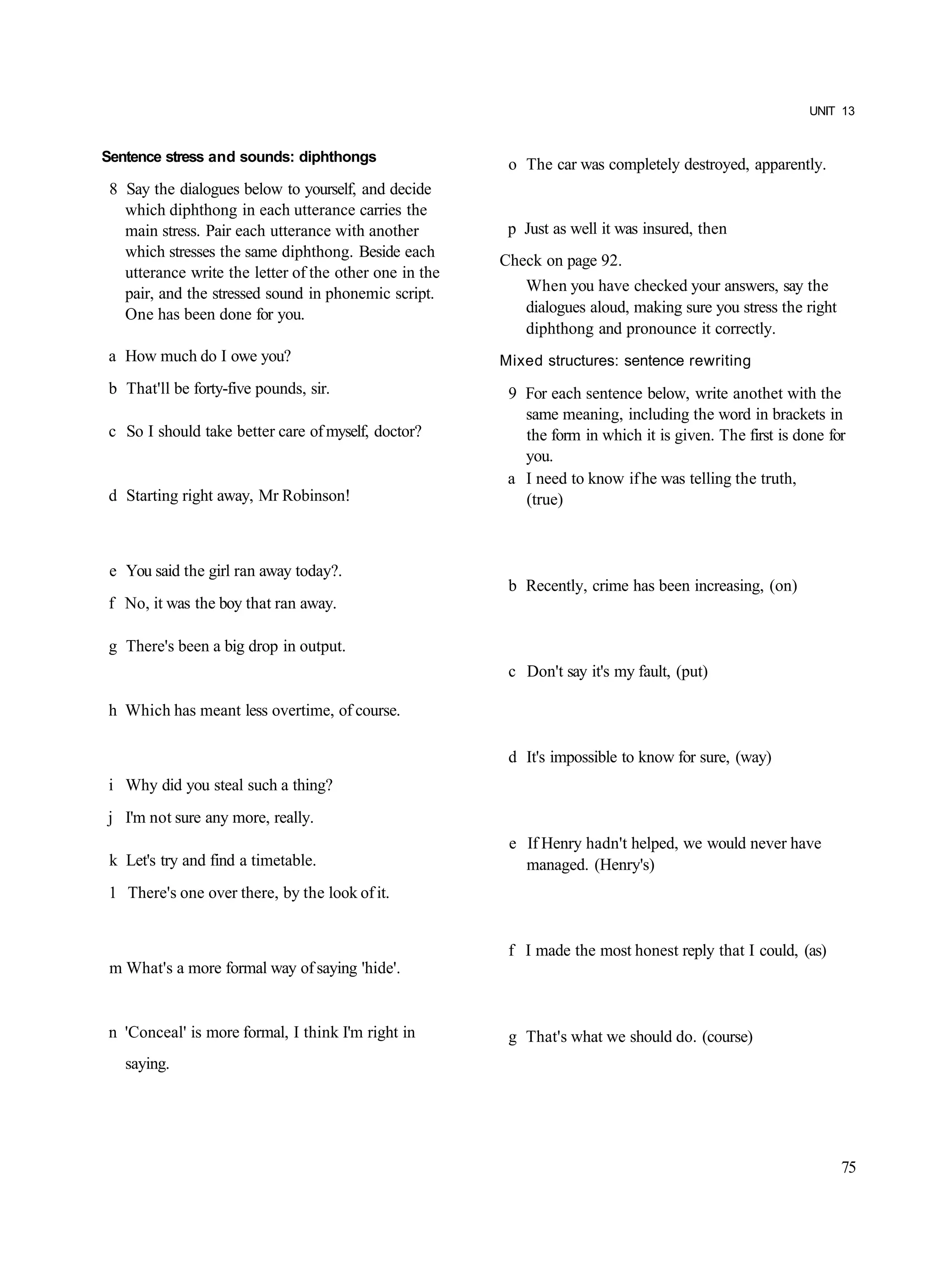 UNIT 13


Sentence stress and sounds: diphthongs
                                                         o The car was completely destroyed, apparently.
 8 Say the dialogues below to yourself, and decide
   which diphthong in each utterance carries the
   main stress. Pair each utterance with another         p Just as well it was insured, then
   which stresses the same diphthong. Beside each
                                                        Check on page 92.
   utterance write the letter of the other one in the
   pair, and the stressed sound in phonemic script.        When you have checked your answers, say the
   One has been done for you.                              dialogues aloud, making sure you stress the right
                                                           diphthong and pronounce it correctly.
a How much do I owe you?                                Mixed structures: sentence rewriting
b That'll be forty-five pounds, sir.                     9 For each sentence below, write anothet with the
                                                           same meaning, including the word in brackets in
c So I should take better care of myself, doctor?          the form in which it is given. The first is done for
                                                           you.
                                                         a I need to know if he was telling the truth,
d Starting right away, Mr Robinson!                        (true)



 e You said the girl ran away today?.
                                                         b Recently, crime has been increasing, (on)
f No, it was the boy that ran away.

g There's been a big drop in output.
                                                         c Don't say it's my fault, (put)

h Which has meant less overtime, of course.

                                                         d It's impossible to know for sure, (way)
i Why did you steal such a thing?
j I'm not sure any more, really.
                                                         e If Henry hadn't helped, we would never have
 k Let's try and find a timetable.                         managed. (Henry's)
1 There's one over there, by the look of it.


                                                         f I made the most honest reply that I could, (as)
 m What's a more formal way of saying 'hide'.


n 'Conceal' is more formal, I think I'm right in         g That's what we should do. (course)
   saying.




                                                                                                               75
 