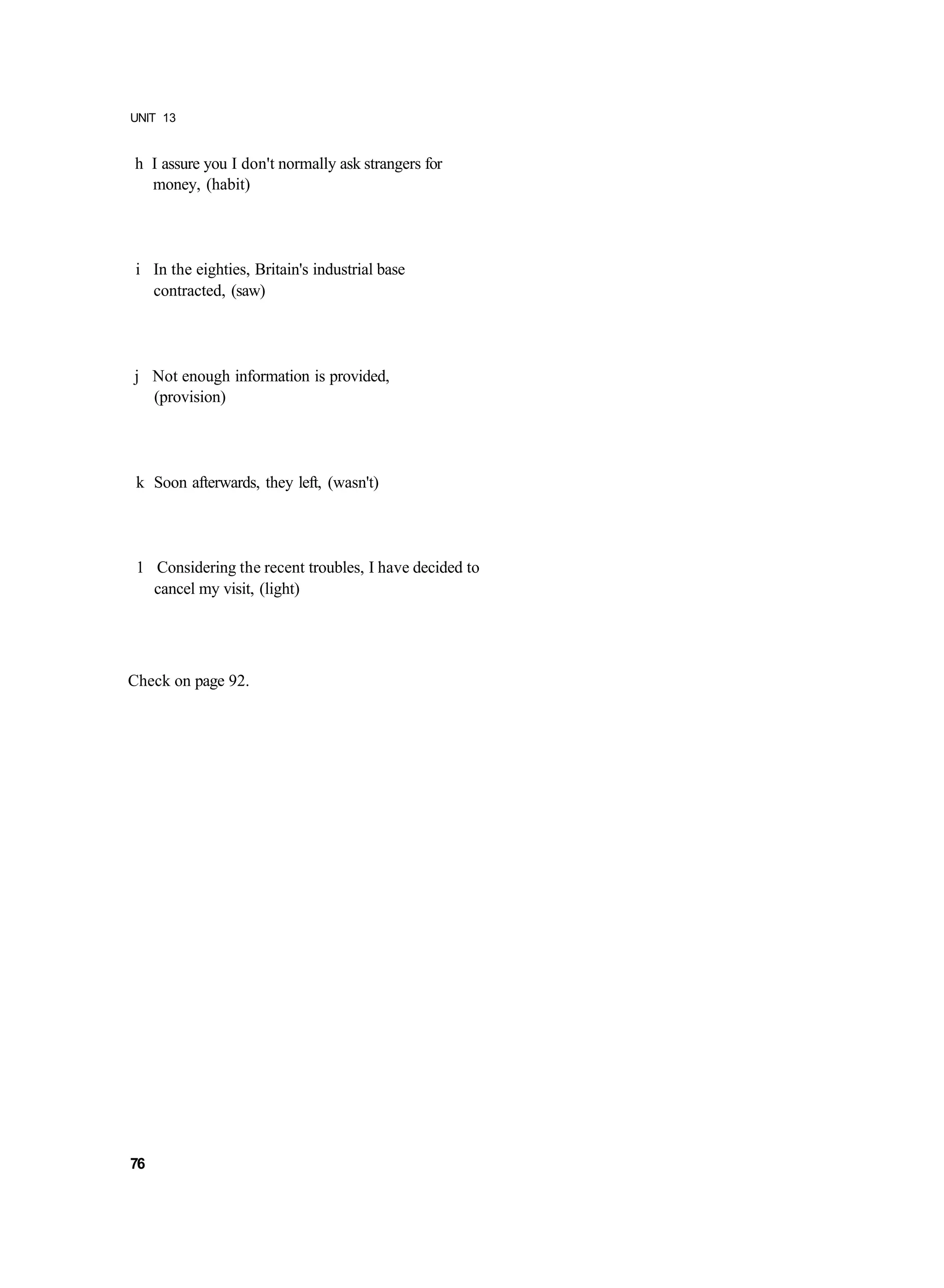 UNIT 13


h I assure you I don't normally ask strangers for
  money, (habit)




 i In the eighties, Britain's industrial base
   contracted, (saw)




j Not enough information is provided,
  (provision)




 k Soon afterwards, they left, (wasn't)




 1 Considering the recent troubles, I have decided to
   cancel my visit, (light)




Check on page 92.




76
 