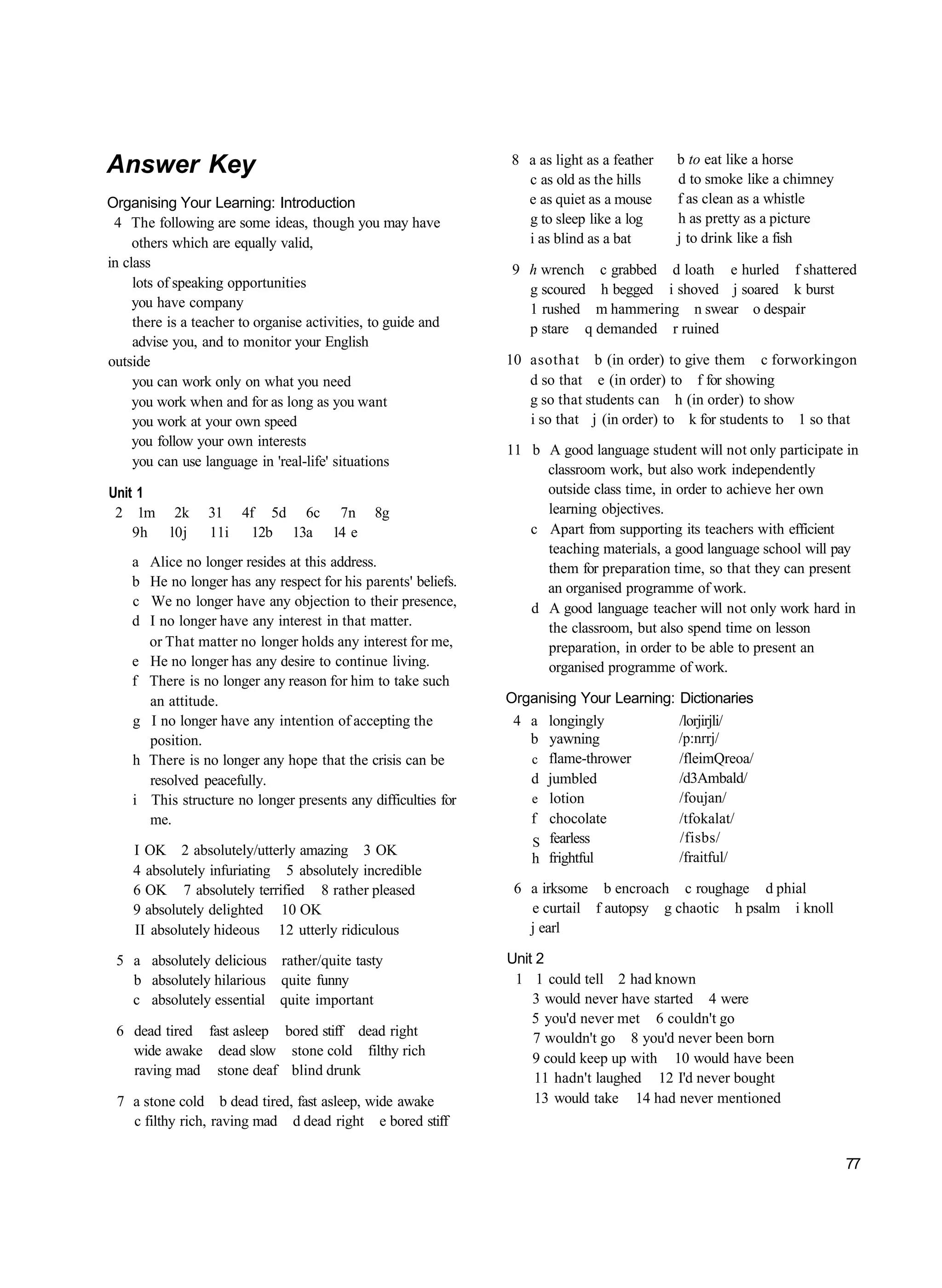 8 a as light as a feather   b to eat like a horse
Answer Key                                                         c as old as the hills     d to smoke like a chimney
Organising Your Learning: Introduction                             e as quiet as a mouse     f as clean as a whistle
 4 The following are some ideas, though you may have               g to sleep like a log     h as pretty as a picture
     others which are equally valid,                               i as blind as a bat       j to drink like a fish
in class                                                          9 h wrench c grabbed d loath e hurled f shattered
     lots of speaking opportunities                                 g scoured h begged i shoved j soared k burst
     you have company                                               1 rushed m hammering n swear o despair
     there is a teacher to organise activities, to guide and        p stare q demanded r ruined
     advise you, and to monitor your English
outside                                                          10 asothat b (in order) to give them c forworkingon
     you can work only on what you need                             d so that e (in order) to f for showing
     you work when and for as long as you want                      g so that students can h (in order) to show
     you work at your own speed                                     i so that j (in order) to k for students to 1 so that
     you follow your own interests
                                                                 11 b A good language student will not only participate in
     you can use language in 'real-life' situations
                                                                      classroom work, but also work independently
Unit 1                                                                outside class time, in order to achieve her own
 2 1m 2k          31 4f 5d 6c 7n                8g                    learning objectives.
    9h l0j        11i 12b 13a 14 e                                  c Apart from supporting its teachers with efficient
                                                                      teaching materials, a good language school will pay
    a   Alice no longer resides at this address.                      them for preparation time, so that they can present
    b   He no longer has any respect for his parents' beliefs.        an organised programme of work.
    c   We no longer have any objection to their presence,          d A good language teacher will not only work hard in
    d   I no longer have any interest in that matter.                 the classroom, but also spend time on lesson
        or That matter no longer holds any interest for me,           preparation, in order to be able to present an
    e   He no longer has any desire to continue living.               organised programme of work.
    f   There is no longer any reason for him to take such
        an attitude.                                             Organising Your Learning: Dictionaries
    g   I no longer have any intention of accepting the           4 a longingly            /lorjirjli/
        position.                                                   b yawning              /p:nrrj/
    h   There is no longer any hope that the crisis can be          c flame-thrower        /fleimQreoa/
        resolved peacefully.                                        d jumbled              /d3Ambald/
    i   This structure no longer presents any difficulties for      e lotion               /foujan/
        me.                                                         f chocolate            /tfokalat/
                                                                    S  fearless            /fisbs/
    I OK 2 absolutely/utterly amazing 3 OK                                                 /fraitful/
                                                                    h frightful
    4 absolutely infuriating 5 absolutely incredible
    6 OK 7 absolutely terrified 8 rather pleased                  6 a irksome b encroach c roughage d phial
    9 absolutely delighted 10 OK                                    e curtail f autopsy g chaotic h psalm i knoll
    II absolutely hideous 12 utterly ridiculous                     j earl

 5 a absolutely delicious rather/quite tasty                     Unit 2
   b absolutely hilarious quite funny                             1 1 could tell 2 had known
   c absolutely essential quite important                            3 would never have started 4 were
                                                                     5 you'd never met 6 couldn't go
 6 dead tired fast asleep bored stiff dead right                     7 wouldn't go 8 you'd never been born
   wide awake dead slow stone cold filthy rich
                                                                     9 could keep up with 10 would have been
   raving mad stone deaf blind drunk
                                                                      11 hadn't laughed 12 I'd never bought
 7 a stone cold b dead tired, fast asleep, wide awake                 13 would take 14 had never mentioned
   c filthy rich, raving mad d dead right e bored stiff

                                                                                                                         77
 