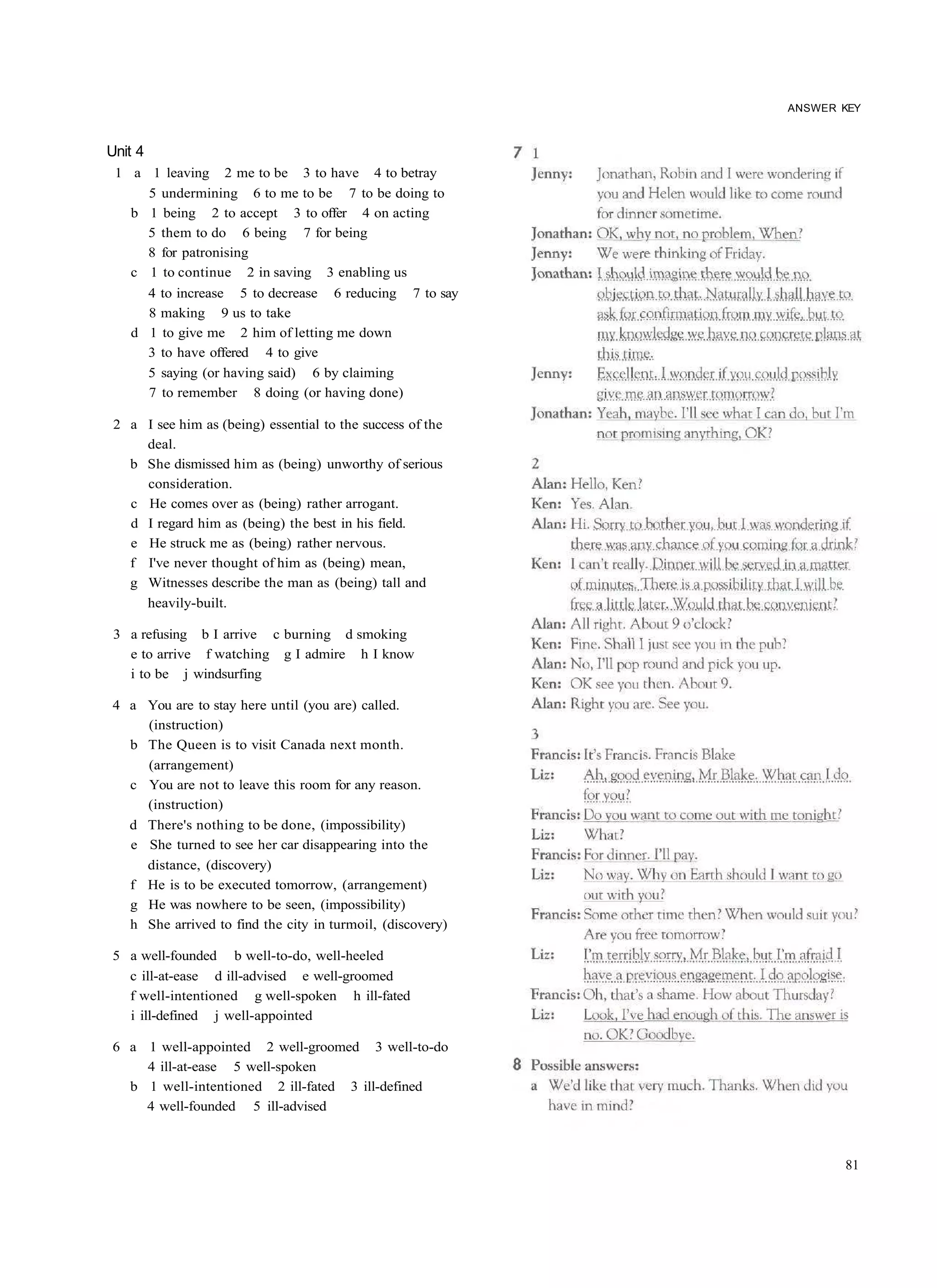 ANSWER KEY



Unit 4
 1 a 1 leaving 2 me to be 3 to have 4 to betray
     5 undermining 6 to me to be 7 to be doing to
   b 1 being 2 to accept 3 to offer 4 on acting
     5 them to do 6 being 7 for being
     8 for patronising
   c 1 to continue 2 in saving 3 enabling us
     4 to increase 5 to decrease 6 reducing 7 to say
     8 making 9 us to take
   d 1 to give me 2 him of letting me down
     3 to have offered 4 to give
     5 saying (or having said) 6 by claiming
     7 to remember 8 doing (or having done)

 2 a I see him as (being) essential to the success of the
     deal.
   b She dismissed him as (being) unworthy of serious
     consideration.
   c He comes over as (being) rather arrogant.
   d I regard him as (being) the best in his field.
   e He struck me as (being) rather nervous.
   f I've never thought of him as (being) mean,
   g Witnesses describe the man as (being) tall and
     heavily-built.

 3 a refusing b I arrive c burning d smoking
   e to arrive f watching g I admire h I know
   i to be j windsurfing

4 a You are to stay here until (you are) called.
    (instruction)
  b The Queen is to visit Canada next month.
    (arrangement)
  c You are not to leave this room for any reason.
    (instruction)
  d There's nothing to be done, (impossibility)
  e She turned to see her car disappearing into the
    distance, (discovery)
  f He is to be executed tomorrow, (arrangement)
  g He was nowhere to be seen, (impossibility)
  h She arrived to find the city in turmoil, (discovery)

5 a well-founded b well-to-do, well-heeled
  c ill-at-ease d ill-advised e well-groomed
  f well-intentioned g well-spoken h ill-fated
  i ill-defined j well-appointed

6 a 1 well-appointed 2 well-groomed 3 well-to-do
    4 ill-at-ease 5 well-spoken
  b 1 well-intentioned 2 ill-fated 3 ill-defined
    4 well-founded 5 ill-advised



                                                                   81
 