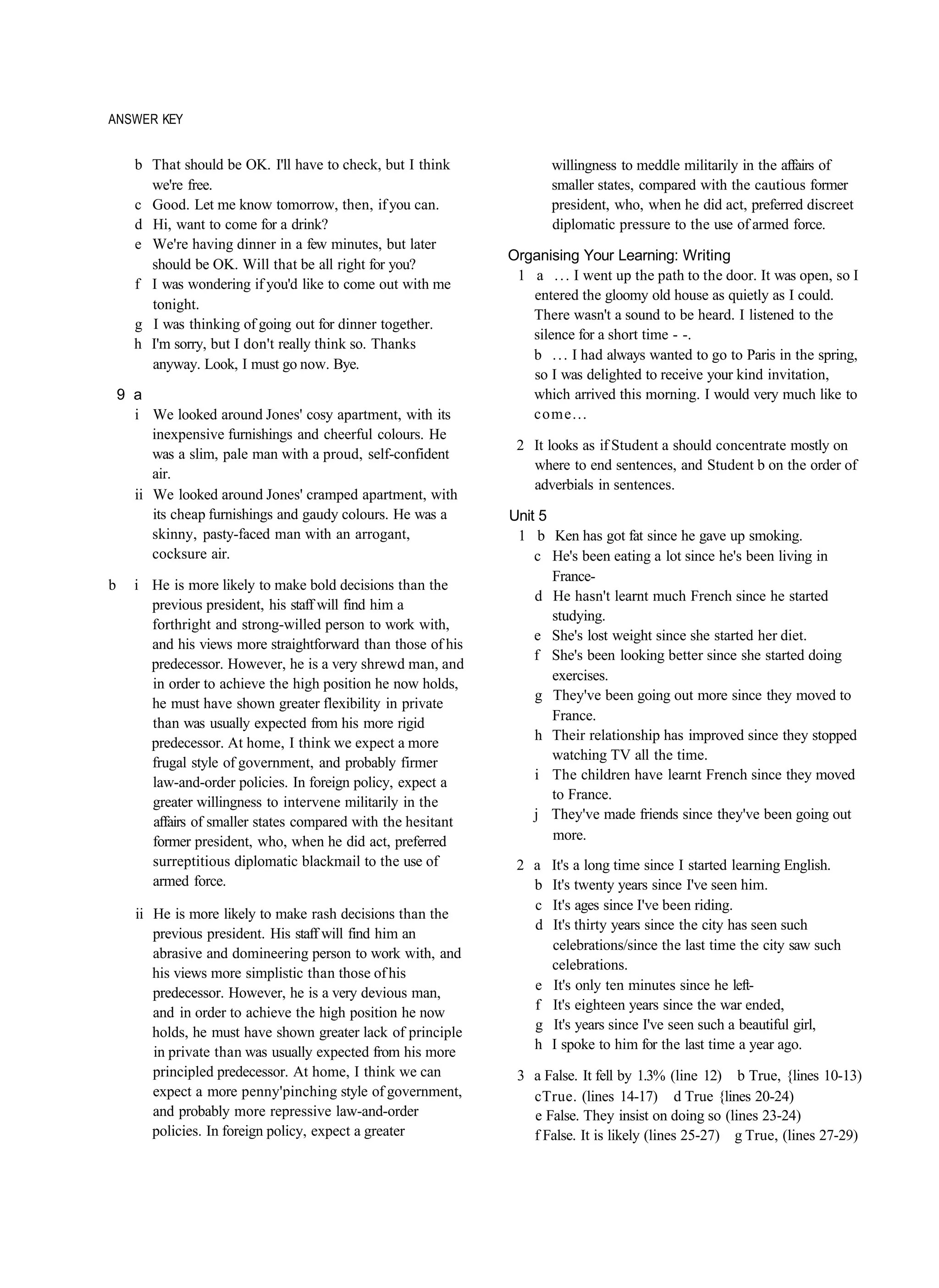 ANSWER KEY


      b That should be OK. I'll have to check, but I think             willingness to meddle militarily in the affairs of
        we're free.                                                    smaller states, compared with the cautious former
      c Good. Let me know tomorrow, then, if you can.                  president, who, when he did act, preferred discreet
      d Hi, want to come for a drink?                                  diplomatic pressure to the use of armed force.
      e We're having dinner in a few minutes, but later
                                                               Organising Your Learning: Writing
        should be OK. Will that be all right for you?
                                                                1 a . . . I went up the path to the door. It was open, so I
      f I was wondering if you'd like to come out with me
                                                                  entered the gloomy old house as quietly as I could.
        tonight.
                                                                  There wasn't a sound to be heard. I listened to the
      g I was thinking of going out for dinner together.
                                                                  silence for a short time - -.
      h I'm sorry, but I don't really think so. Thanks
                                                                  b . . . I had always wanted to go to Paris in the spring,
        anyway. Look, I must go now. Bye.
                                                                  so I was delighted to receive your kind invitation,
    9 a                                                           which arrived this morning. I would very much like to
      i We looked around Jones' cosy apartment, with its          come...
         inexpensive furnishings and cheerful colours. He
                                                                2 It looks as if Student a should concentrate mostly on
         was a slim, pale man with a proud, self-confident
                                                                  where to end sentences, and Student b on the order of
         air.
                                                                  adverbials in sentences.
      ii We looked around Jones' cramped apartment, with
         its cheap furnishings and gaudy colours. He was a     Unit 5
         skinny, pasty-faced man with an arrogant,              1 b Ken has got fat since he gave up smoking.
         cocksure air.                                             c He's been eating a lot since he's been living in
                                                                      France-
b     i He is more likely to make bold decisions than the
                                                                   d He hasn't learnt much French since he started
        previous president, his staff will find him a
                                                                      studying.
        forthright and strong-willed person to work with,
                                                                   e She's lost weight since she started her diet.
        and his views more straightforward than those of his
                                                                   f She's been looking better since she started doing
        predecessor. However, he is a very shrewd man, and
                                                                      exercises.
        in order to achieve the high position he now holds,
                                                                   g They've been going out more since they moved to
        he must have shown greater flexibility in private
                                                                      France.
        than was usually expected from his more rigid
                                                                   h Their relationship has improved since they stopped
        predecessor. At home, I think we expect a more
                                                                      watching TV all the time.
        frugal style of government, and probably firmer
                                                                   i The children have learnt French since they moved
        law-and-order policies. In foreign policy, expect a
                                                                      to France.
        greater willingness to intervene militarily in the
                                                                   j They've made friends since they've been going out
        affairs of smaller states compared with the hesitant
        former president, who, when he did act, preferred             more.
        surreptitious diplomatic blackmail to the use of        2 a    It's a long time since I started learning English.
        armed force.                                              b    It's twenty years since I've seen him.
                                                                  c    It's ages since I've been riding.
      ii He is more likely to make rash decisions than the
                                                                  d    It's thirty years since the city has seen such
         previous president. His staff will find him an
                                                                       celebrations/since the last time the city saw such
         abrasive and domineering person to work with, and
                                                                       celebrations.
         his views more simplistic than those of his
                                                                   e   It's only ten minutes since he left-
         predecessor. However, he is a very devious man,
                                                                   f   It's eighteen years since the war ended,
         and in order to achieve the high position he now
                                                                   g   It's years since I've seen such a beautiful girl,
         holds, he must have shown greater lack of principle
                                                                   h   I spoke to him for the last time a year ago.
         in private than was usually expected from his more
         principled predecessor. At home, I think we can        3 a False. It fell by 1.3% (line 12) b True, {lines 10-13)
         expect a more penny'pinching style of government,        cTrue. (lines 14-17) d True {lines 20-24)
         and probably more repressive law-and-order               e False. They insist on doing so (lines 23-24)
         policies. In foreign policy, expect a greater            f False. It is likely (lines 25-27) g True, (lines 27-29)
 