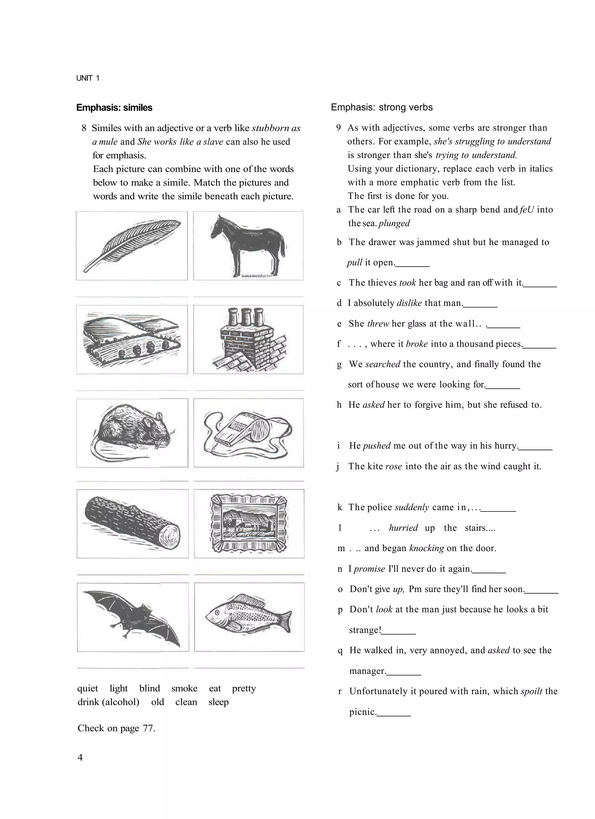 UNIT 1


Emphasis: similes                                         Emphasis: strong verbs

 8 Similes with an adjective or a verb like stubborn as    9 As with adjectives, some verbs are stronger than
   a mule and She works like a slave can also he used        others. For example, she's struggling to understand
   for emphasis.                                             is stronger than she's trying to understand.
   Each picture can combine with one of the words            Using your dictionary, replace each verb in italics
   below to make a simile. Match the pictures and            with a more emphatic verb from the list.
   words and write the simile beneath each picture.          The first is done for you.
                                                           a The car left the road on a sharp bend and feU into
                                                             the sea. plunged
                                                           b The drawer was jammed shut but he managed to

                                                               pull it open.

                                                           c The thieves took her bag and ran off with it.

                                                           d I absolutely dislike that man.

                                                           e She threw her glass at the wall.. .

                                                           f . . . , where it broke into a thousand pieces.

                                                           g We searched the country, and finally found the

                                                               sort of house we were looking for.

                                                           h He asked her to forgive him, but she refused to.



                                                           i He pushed me out of the way in his hurry.

                                                           j The kite rose into the air as the wind caught it.



                                                           k The police suddenly came i n , . . .

                                                           1        . . . hurried up the stairs....

                                                           m . .. and began knocking on the door.

                                                           n I promise I'll never do it again.

                                                           o Don't give up, Pm sure they'll find her soon.

                                                           p Don't look at the man just because he looks a bit

                                                               strange!

                                                           q He walked in, very annoyed, and asked to see the

                                                               manager.
quiet light blind smoke         eat pretty                 r Unfortunately it poured with rain, which spoilt the
drink (alcohol) old clean       sleep
                                                               picnic.
Check on page 77.


4
 