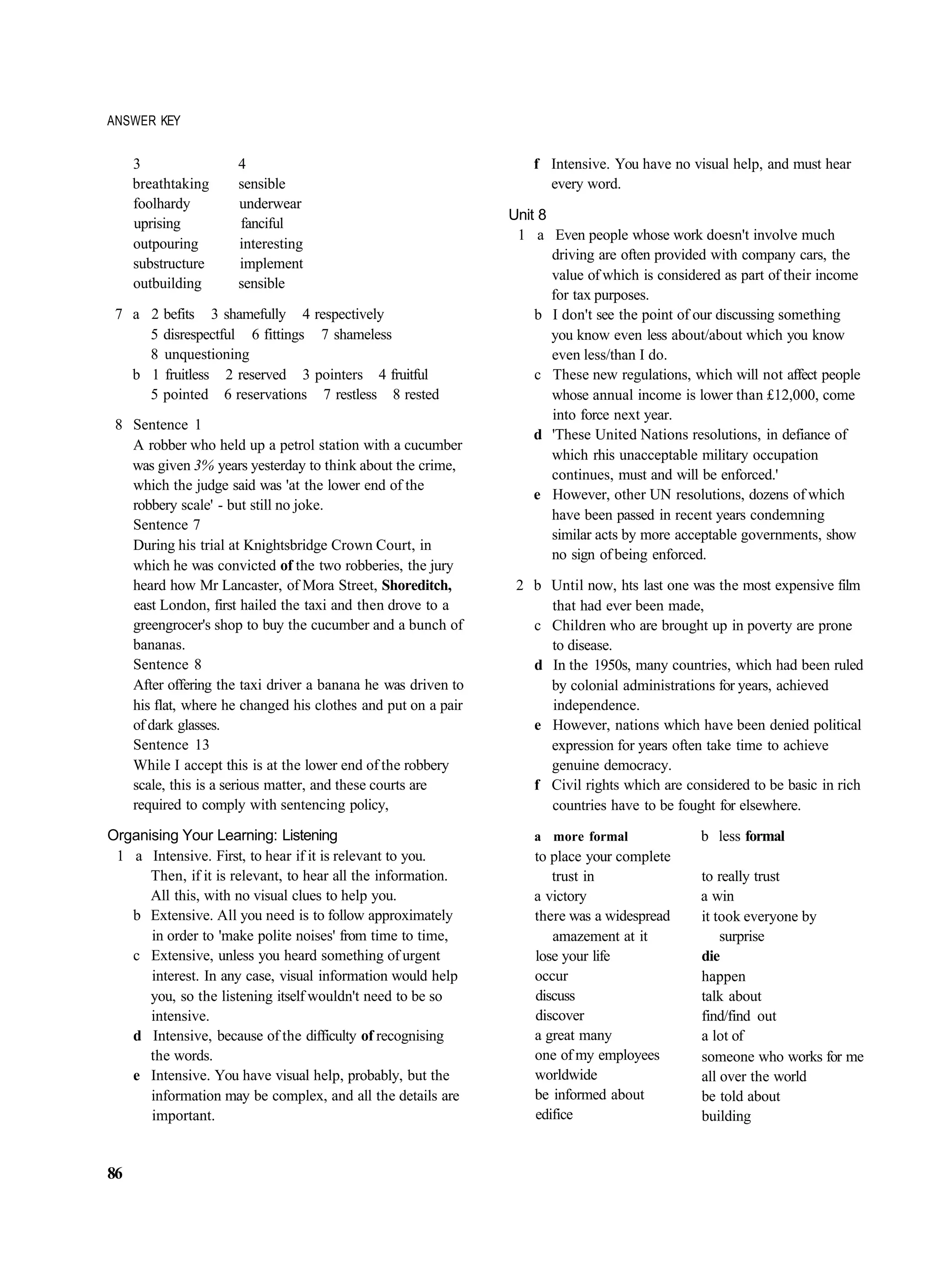 ANSWER KEY


     3               4                                            f Intensive. You have no visual help, and must hear
     breathtaking    sensible                                       every word.
     foolhardy       underwear
                                                              Unit 8
     uprising        fanciful
                                                               1 a Even people whose work doesn't involve much
     outpouring      interesting
                                                                     driving are often provided with company cars, the
     substructure    implement
                                                                     value of which is considered as part of their income
     outbuilding     sensible
                                                                     for tax purposes.
 7 a 2 befits 3 shamefully 4 respectively                         b I don't see the point of our discussing something
     5 disrespectful 6 fittings 7 shameless                          you know even less about/about which you know
     8 unquestioning                                                 even less/than I do.
   b 1 fruitless 2 reserved 3 pointers 4 fruitful                 c These new regulations, which will not affect people
     5 pointed 6 reservations 7 restless 8 rested                    whose annual income is lower than £12,000, come
                                                                     into force next year.
 8 Sentence 1
                                                                  d 'These United Nations resolutions, in defiance of
   A robber who held up a petrol station with a cucumber
                                                                     which rhis unacceptable military occupation
   was given 3% years yesterday to think about the crime,
                                                                     continues, must and will be enforced.'
   which the judge said was 'at the lower end of the
                                                                  e However, other UN resolutions, dozens of which
   robbery scale' - but still no joke.
                                                                     have been passed in recent years condemning
   Sentence 7
                                                                     similar acts by more acceptable governments, show
   During his trial at Knightsbridge Crown Court, in
                                                                     no sign of being enforced.
   which he was convicted of the two robberies, the jury
   heard how Mr Lancaster, of Mora Street, Shoreditch,         2 b Until now, hts last one was the most expensive film
   east London, first hailed the taxi and then drove to a          that had ever been made,
   greengrocer's shop to buy the cucumber and a bunch of         c Children who are brought up in poverty are prone
   bananas.                                                        to disease.
   Sentence 8                                                    d In the 1950s, many countries, which had been ruled
   After offering the taxi driver a banana he was driven to        by colonial administrations for years, achieved
   his flat, where he changed his clothes and put on a pair        independence.
   of dark glasses.                                              e However, nations which have been denied political
   Sentence 13                                                     expression for years often take time to achieve
   While I accept this is at the lower end of the robbery          genuine democracy.
   scale, this is a serious matter, and these courts are         f Civil rights which are considered to be basic in rich
   required to comply with sentencing policy,                      countries have to be fought for elsewhere.
Organising Your Learning: Listening                               a more formal               b less formal
 1 a Intensive. First, to hear if it is relevant to you.          to place your complete
      Then, if it is relevant, to hear all the information.          trust in                 to really trust
      All this, with no visual clues to help you.                 a victory                   a win
   b Extensive. All you need is to follow approximately           there was a widespread      it took everyone by
      in order to 'make polite noises' from time to time,            amazement at it              surprise
   c Extensive, unless you heard something of urgent              lose your life              die
      interest. In any case, visual information would help        occur                       happen
      you, so the listening itself wouldn't need to be so         discuss                     talk about
      intensive.                                                  discover                    find/find out
   d Intensive, because of the difficulty of recognising          a great many                a lot of
      the words.                                                  one of my employees         someone who works for me
   e Intensive. You have visual help, probably, but the           worldwide                   all over the world
      information may be complex, and all the details are         be informed about           be told about
      important.                                                  edifice                     building


86
 