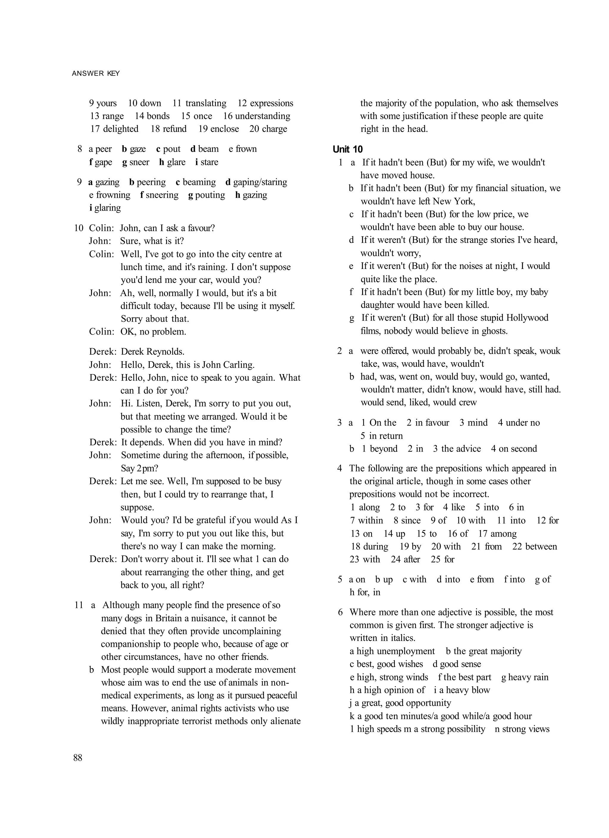 ANSWER KEY



     9 yours 10 down 11 translating 12 expressions                   the majority of the population, who ask themselves
     13 range 14 bonds 15 once 16 understanding                      with some justification if these people are quite
     17 delighted 18 refund 19 enclose 20 charge                     right in the head.

 8 a peer b gaze c pout d beam e frown                        Unit 10
   f gape g sneer h glare i stare                              1 a If it hadn't been (But) for my wife, we wouldn't
                                                                     have moved house.
 9 a gazing b peering c beaming d gaping/staring
                                                                  b If it hadn't been (But) for my financial situation, we
   e frowning f sneering g pouting h gazing
                                                                     wouldn't have left New York,
   i glaring
                                                                  c If it hadn't been (But) for the low price, we
10 Colin: John, can I ask a favour?                                  wouldn't have been able to buy our house.
   John: Sure, what is it?                                        d If it weren't (But) for the strange stories I've heard,
   Colin: Well, I've got to go into the city centre at               wouldn't worry,
          lunch time, and it's raining. I don't suppose           e If it weren't (But) for the noises at night, I would
          you'd lend me your car, would you?                         quite like the place.
   John: Ah, well, normally I would, but it's a bit               f If it hadn't been (But) for my little boy, my baby
          difficult today, because I'll be using it myself.          daughter would have been killed.
          Sorry about that.                                       g If it weren't (But) for all those stupid Hollywood
   Colin: OK, no problem.                                            films, nobody would believe in ghosts.

     Derek: Derek Reynolds.                                    2 a were offered, would probably be, didn't speak, wouk
     John: Hello, Derek, this is John Carling.                     take, was, would have, wouldn't
     Derek: Hello, John, nice to speak to you again. What        b had, was, went on, would buy, would go, wanted,
            can I do for you?                                      wouldn't matter, didn't know, would have, still had.
     John: Hi. Listen, Derek, I'm sorry to put you out,            would send, liked, would crew
            but that meeting we arranged. Would it be
                                                               3 a 1 On the 2 in favour 3 mind 4 under no
            possible to change the time?
                                                                   5 in return
     Derek: It depends. When did you have in mind?
                                                                 b 1 beyond 2 in 3 the advice 4 on second
     John: Sometime during the afternoon, if possible,
            Say 2 pm?                                          4 The following are the prepositions which appeared in
     Derek: Let me see. Well, I'm supposed to be busy            the original article, though in some cases other
            then, but I could try to rearrange that, I           prepositions would not be incorrect.
            suppose.                                             1 along 2 to 3 for 4 like 5 into 6 in
     John: Would you? I'd be grateful if you would As I          7 within 8 since 9 of 10 with 11 into 12 for
            say, I'm sorry to put you out like this, but         13 on 14 up 15 to 16 of 17 among
            there's no way I can make the morning.               18 during 19 by 20 with 21 from 22 between
     Derek: Don't worry about it. I'll see what 1 can do         23 with 24 after 25 for
            about rearranging the other thing, and get
                                                               5 a on b up c with        d into e from f into g of
            back to you, all right?
                                                                 h for, in
11 a Although many people find the presence of so
                                                               6 Where more than one adjective is possible, the most
     many dogs in Britain a nuisance, it cannot be
                                                                 common is given first. The stronger adjective is
     denied that they often provide uncomplaining
                                                                 written in italics.
     companionship to people who, because of age or
                                                                 a high unemployment b the great majority
     other circumstances, have no other friends.
                                                                 c best, good wishes d good sense
   b Most people would support a moderate movement
                                                                 e high, strong winds f the best part g heavy rain
     whose aim was to end the use of animals in non-
                                                                 h a high opinion of i a heavy blow
     medical experiments, as long as it pursued peaceful
                                                                 j a great, good opportunity
     means. However, animal rights activists who use
                                                                 k a good ten minutes/a good while/a good hour
     wildly inappropriate terrorist methods only alienate
                                                                 1 high speeds m a strong possibility n strong views

88
 