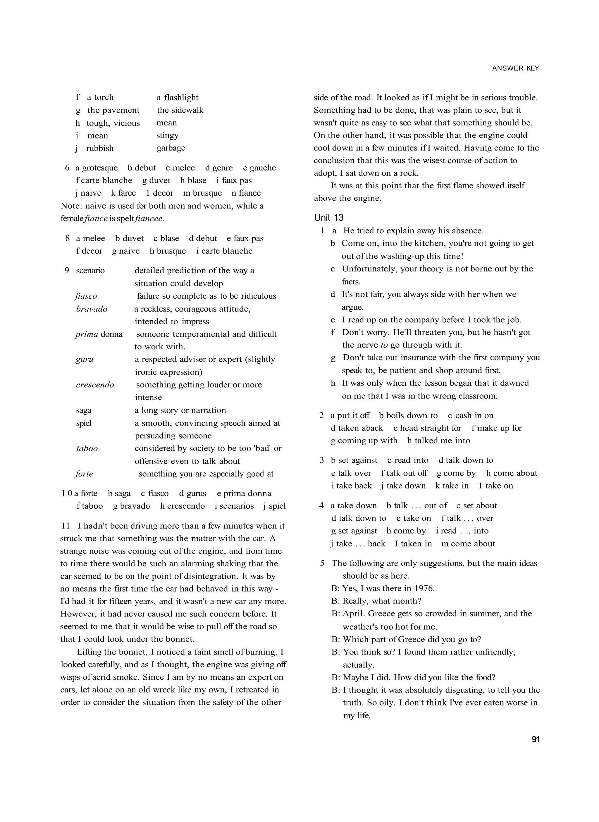 ANSWER KEY



    f   a torch           a flashlight                            side of the road. It looked as if I might be in serious trouble.
    g   the pavement      the sidewalk                            Something had to be done, that was plain to see, but it
    h   tough, vicious    mean                                    wasn't quite as easy to see what that something should be.
    i   mean              stingy                                  On the other hand, it was possible that the engine could
    j   rubbish           garbage                                 cool down in a few minutes if I waited. Having come to the
                                                                  conclusion that this was the wisest course of action to
 6 a grotesque b debut c melee d genre e gauche
                                                                  adopt, I sat down on a rock.
    f carte blanche g duvet h blase i faux pas
                                                                       It was at this point that the first flame showed itself
   j naive k farce 1 decor m brusque n fiance
                                                                  above the engine.
Note: naive is used for both men and women, while a
female fiance is spelt fiancee.                                   Unit 13
                                                                   1 a He tried to explain away his absence.
 8 a melee b duvet c blase d debut e faux pas
                                                                     b Come on, into the kitchen, you're not going to get
   f decor g naive h brusque i carte blanche
                                                                       out of the washing-up this time!
 9 scenario         detailed prediction of the way a                 c Unfortunately, your theory is not borne out by the
                    situation could develop                            facts.
    fiasco           failure so complete as to be ridiculous         d It's not fair, you always side with her when we
    bravado         a reckless, courageous attitude,                   argue.
                    intended to impress                              e I read up on the company before I took the job.
    prima donna      someone temperamental and difficult             f Don't worry. He'll threaten you, but he hasn't got
                    to work with.                                      the nerve to go through with it.
    guru            a respected adviser or expert (slightly          g Don't take out insurance with the first company you
                    ironic expression)                                 speak to, be patient and shop around first.
    crescendo        something getting louder or more                h It was only when the lesson began that it dawned
                    intense                                            on me that I was in the wrong classroom.
    saga            a long story or narration
                                                                   2 a put it off b boils down to c cash in on
    spiel           a smooth, convincing speech aimed at
                                                                     d taken aback e head straight for f make up for
                    persuading someone
                                                                     g coming up with h talked me into
    taboo           considered by society to be too 'bad' or
                    offensive even to talk about                   3 b set against c read into d talk down to
    forte             something you are especially good at           e talk over f talk out off g come by h come about
                                                                     i take back j take down k take in 1 take on
1 0 a forte b saga c fiasco d gurus e prima donna
     f taboo g bravado h crescendo i scenarios j spiel             4 a take down b talk . . . out of c set about
                                                                     d talk down to e take on f talk . . . over
11 I hadn't been driving more than a few minutes when it
                                                                     g set against h come by i read . .. into
struck me that something was the matter with the car. A
                                                                     j take . . . back I taken in m come about
strange noise was coming out of the engine, and from time
to time there would be such an alarming shaking that the           5 The following are only suggestions, but the main ideas
car seemed to be on the point of disintegration. It was by              should be as here.
no means the first time the car had behaved in this way -            B: Yes, I was there in 1976.
I'd had it for fifteen years, and it wasn't a new car any more.      B: Really, what month?
However, it had never caused me such concern before. It              B: April. Greece gets so crowded in summer, and the
seemed to me that it would be wise to pull off the road so                weather's too hot for me.
that I could look under the bonnet.                                    B: Which part of Greece did you go to?
     Lifting the bonnet, I noticed a faint smell of burning. I         B: You think so? I found them rather unfriendly,
looked carefully, and as I thought, the engine was giving off             actually.
wisps of acrid smoke. Since I am by no means an expert on              B: Maybe I did. How did you like the food?
cars, let alone on an old wreck like my own, I retreated in            B: I thought it was absolutely disgusting, to tell you the
order to consider the situation from the safety of the other              truth. So oily. I don't think I've ever eaten worse in
                                                                          my life.

                                                                                                                               91
 