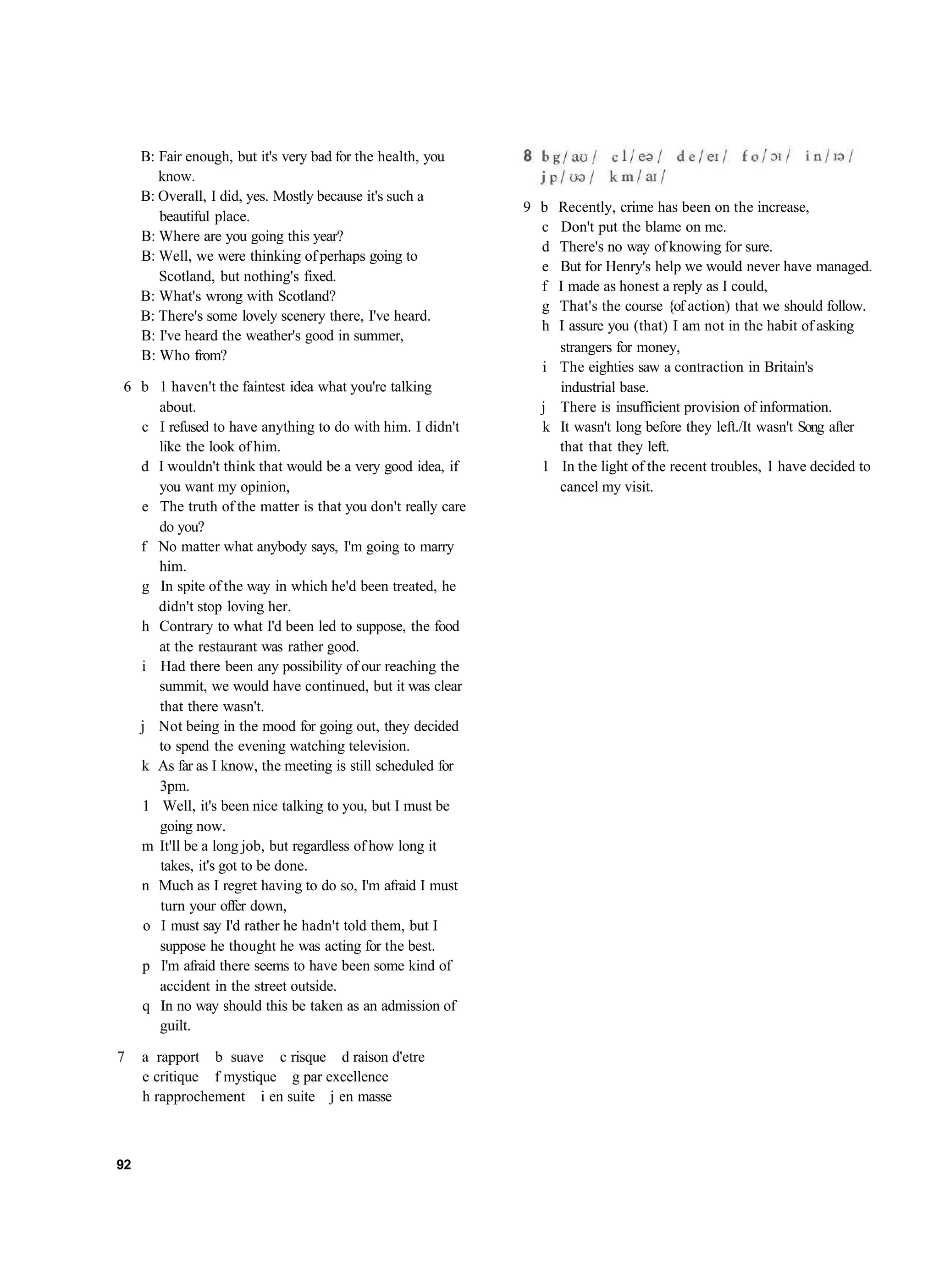 B: Fair enough, but it's very bad for the health, you
        know.
     B: Overall, I did, yes. Mostly because it's such a
                                                             9 b   Recently, crime has been on the increase,
        beautiful place.
                                                               c   Don't put the blame on me.
     B: Where are you going this year?
                                                               d   There's no way of knowing for sure.
     B: Well, we were thinking of perhaps going to
                                                               e   But for Henry's help we would never have managed.
        Scotland, but nothing's fixed.
                                                               f   I made as honest a reply as I could,
     B: What's wrong with Scotland?
                                                               g   That's the course {of action) that we should follow.
     B: There's some lovely scenery there, I've heard.
                                                               h   I assure you (that) I am not in the habit of asking
     B: I've heard the weather's good in summer,
                                                                   strangers for money,
     B: Who from?
                                                               i   The eighties saw a contraction in Britain's
6 b 1 haven't the faintest idea what you're talking                industrial base.
     about.                                                    j   There is insufficient provision of information.
  c I refused to have anything to do with him. I didn't        k   It wasn't long before they left./It wasn't Song after
     like the look of him.                                         that that they left.
  d I wouldn't think that would be a very good idea, if        1    In the light of the recent troubles, 1 have decided to
     you want my opinion,                                          cancel my visit.
  e The truth of the matter is that you don't really care
     do you?
  f No matter what anybody says, I'm going to marry
     him.
  g In spite of the way in which he'd been treated, he
     didn't stop loving her.
  h Contrary to what I'd been led to suppose, the food
     at the restaurant was rather good.
  i Had there been any possibility of our reaching the
     summit, we would have continued, but it was clear
     that there wasn't.
  j Not being in the mood for going out, they decided
     to spend the evening watching television.
  k As far as I know, the meeting is still scheduled for
     3pm.
  1 Well, it's been nice talking to you, but I must be
     going now.
  m It'll be a long job, but regardless of how long it
     takes, it's got to be done.
  n Much as I regret having to do so, I'm afraid I must
     turn your offer down,
   o I must say I'd rather he hadn't told them, but I
     suppose he thought he was acting for the best.
  p I'm afraid there seems to have been some kind of
     accident in the street outside.
  q In no way should this be taken as an admission of
     guilt.

7    a rapport b suave c risque d raison d'etre
     e critique f mystique g par excellence
     h rapprochement i en suite j en masse



92
 