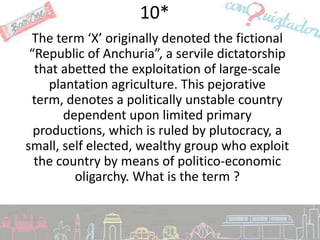 10*
 The term ‘X’ originally denoted the fictional
 “Republic of Anchuria”, a servile dictatorship
  that abetted the exploitation of large-scale
     plantation agriculture. This pejorative
 term, denotes a politically unstable country
       dependent upon limited primary
  productions, which is ruled by plutocracy, a
small, self elected, wealthy group who exploit
  the country by means of politico-economic
         oligarchy. What is the term ?
 