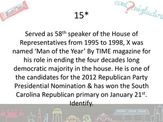 15*
    Served as 58th speaker of the House of
   Representatives from 1995 to 1998, X was
named ‘Man of the Year’ By TIME magazine for
    his role in ending the four decades long
democratic majority in the house. He is one of
 the candidates for the 2012 Republican Party
 Presidential Nomination & has won the South
 Carolina Republican primary on January 21st.
                     Identify.
 