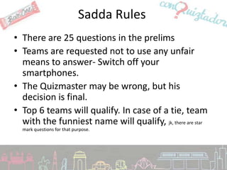 Sadda Rules
• There are 25 questions in the prelims
• Teams are requested not to use any unfair
  means to answer- Switch off your
  smartphones.
• The Quizmaster may be wrong, but his
  decision is final.
• Top 6 teams will qualify. In case of a tie, team
  with the funniest name will qualify, jk, there are star
  mark questions for that purpose.
 