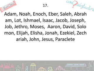 17.

Adam, Noah, Enoch, Eber, Saleh, Abrah
am, Lot, Ishmael, Isaac, Jacob, Joseph,
Job, Jethro, Moses, Aaron, David, Solo
mon, Elijah, Elisha, Jonah, Ezekiel, Zech
      ariah, John, Jesus, Paraclete
 
