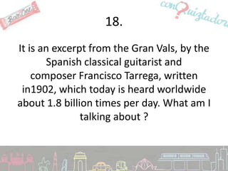 18.
It is an excerpt from the Gran Vals, by the
       Spanish classical guitarist and
    composer Francisco Tarrega, written
 in1902, which today is heard worldwide
about 1.8 billion times per day. What am I
               talking about ?
 