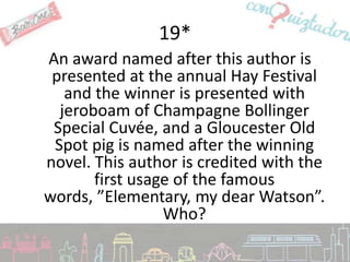 19*
An award named after this author is
 presented at the annual Hay Festival
   and the winner is presented with
  jeroboam of Champagne Bollinger
 Special Cuvée, and a Gloucester Old
 Spot pig is named after the winning
novel. This author is credited with the
       first usage of the famous
words, ”Elementary, my dear Watson”.
                 Who?
 