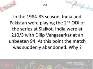 20.


  In the 1984-85 season, India and
Pakistan were playing the 2nd ODI of
 the series at Sialkot. India were at
 210/3 with Dilip Vengasarkar at an
unbeaten 94. At this point the match
  was suddenly abandoned. Why ?
 
