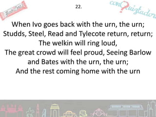 22.


   When Ivo goes back with the urn, the urn;
Studds, Steel, Read and Tylecote return, return;
           The welkin will ring loud,
The great crowd will feel proud, Seeing Barlow
        and Bates with the urn, the urn;
    And the rest coming home with the urn
 