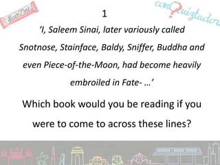 1
     ‘I, Saleem Sinai, later variously called
Snotnose, Stainface, Baldy, Sniffer, Buddha and
even Piece-of-the-Moon, had become heavily
             embroiled in Fate- …’

Which book would you be reading if you
   were to come to across these lines?
 