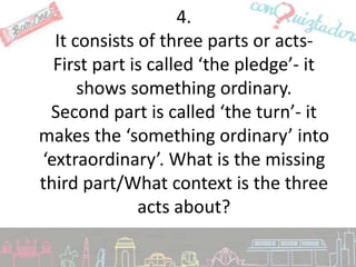 4.
  It consists of three parts or acts-
  First part is called ‘the pledge’- it
      shows something ordinary.
 Second part is called ‘the turn’- it
makes the ‘something ordinary’ into
‘extraordinary’. What is the missing
third part/What context is the three
              acts about?
 