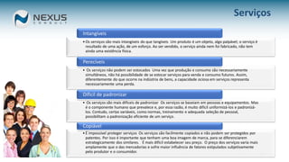 10
Serviços
• Os serviços são mais intangíveis do que tangíveis Um produto é um objeto, algo palpável; o serviço é
resultado de uma ação, de um esforço. Ao ser vendido, o serviço ainda nem foi fabricado, não tem
ainda uma existência física.
Intangíveis
• Os serviços não podem ser estocados Uma vez que produção e consumo são necessariamente
simultâneos, não há possibilidade de se estocar serviços para venda e consumo futuros. Assim,
diferentemente do que ocorre na indústria de bens, a capacidade ociosa em serviços representa
necessariamente uma perda.
Perecíveis
• Os serviços são mais difíceis de padronizar Os serviços se baseiam em pessoas e equipamentos. Mas
é o componente humano que prevalece e, por essa razão, é muito difícil uniformizá-los e padronizá-
los. Contudo, certas variáveis, como normas, treinamento e adequada seleção de pessoal,
possibilitam a padronização eficiente de um serviço.
Difícil de padronizar
• É impossível proteger serviços Os serviços são facilmente copiados e não podem ser protegidos por
patentes. Por isso é importante que tenham uma boa imagem de marca, para se diferenciarem
estrategicamente dos similares. É mais difícil estabelecer seu preço. O preço dos serviços varia mais
amplamente que o das mercadorias e sofre maior influência de fatores estipulados subjetivamente
pelo produtor e o consumidor.
Copiável
 