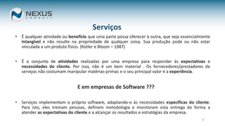 9
Serviços
• É qualquer atividade ou benefício que uma parte possa oferecer à outra, que seja essencialmente
intangível e não resulte na propriedade de qualquer coisa. Sua produção pode ou não estar
vinculada a um produto físico. (Kotler e Bloom – 1987)
• É o conjunto de atividades realizadas por uma empresa para responder às expectativas e
necessidades do cliente. Por isso, não é um bem material . Os fornecedores/prestadores de
serviços não costumam manipular matérias-primas e o seu principal valor é a experiência.
E em empresas de Software ???
• Serviços implementam o próprio software, adaptando-o às necessidades específicas do cliente.
Para isto, eles treinam pessoas, definem metodologia e monitoram esta entrega de forma a
atender as expectativas do cliente e a alcançar os resultados e estratégias da empresa.
 