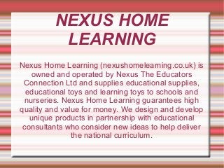 NEXUS HOME
LEARNING
Nexus Home Learning (nexushomelearning.co.uk) is
owned and operated by Nexus The Educators
Connection Ltd and supplies educational supplies,
educational toys and learning toys to schools and
nurseries. Nexus Home Learning guarantees high
quality and value for money. We design and develop
unique products in partnership with educational
consultants who consider new ideas to help deliver
the national curriculum.
 