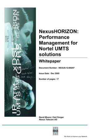 NexusHORIZON:
Performance
Management for
Nortel UMTS
solutions
Whitepaper
Document Number: NEXUS-12-00247
Issue Date: Dec 2005
Number of pages: 17
David Moore / Carl Fenger
Nexus Telecom AG
We Work to Improve your Network
 