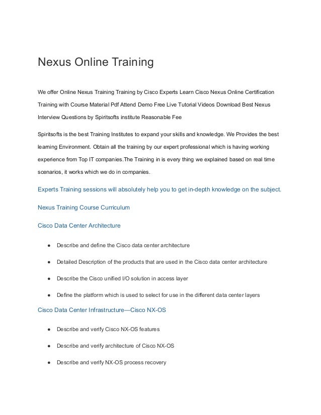 Nexus Online Training
We offer Online Nexus Training Training by Cisco Experts Learn Cisco Nexus Online Certification
Training with Course Material Pdf Attend Demo Free Live Tutorial Videos Download Best Nexus
Interview Questions by Spiritsofts institute Reasonable Fee
Spiritsofts is the best Training Institutes to expand your skills and knowledge. We Provides the best
learning Environment. Obtain all the training by our expert professional which is having working
experience from Top IT companies.The Training in is every thing we explained based on real time
scenarios, it works which we do in companies.
Experts Training sessions will absolutely help you to get in-depth knowledge on the subject.
Nexus Training Course Curriculum
Cisco Data Center Architecture
● Describe and define the Cisco data center architecture
● Detailed Description of the products that are used in the Cisco data center architecture
● Describe the Cisco unified I/O solution in access layer
● Define the platform which is used to select for use in the different data center layers
Cisco Data Center Infrastructure—Cisco NX-OS
● Describe and verify Cisco NX-OS features
● Describe and verify architecture of Cisco NX-OS
● Describe and verify NX-OS process recovery
 