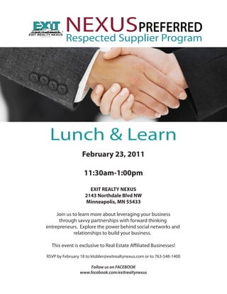NEXUSPREFERRED
         Respected Supplier Program




 Lunch & Learn
                  February 23, 2011

                   11:30am-1:00pm

                     EXIT REALTY NEXUS
                   2143 Northdale Blvd NW
                   Minneapolis, MN 55433

     Join us to learn more about leveraging your business
      through savvy partnerships with forward thinking
entrepreneurs. Explore the power behind social networks and
              relationships to build your business.

  This event is exclusive to Real Estate A liated Businesses!

RSVP by February 18 to ktobler@exitrealtynexus.com or to 763-548-1400

                      Follow us on FACEBOOK
                 www.facebook.com/exitrealtynexus
 